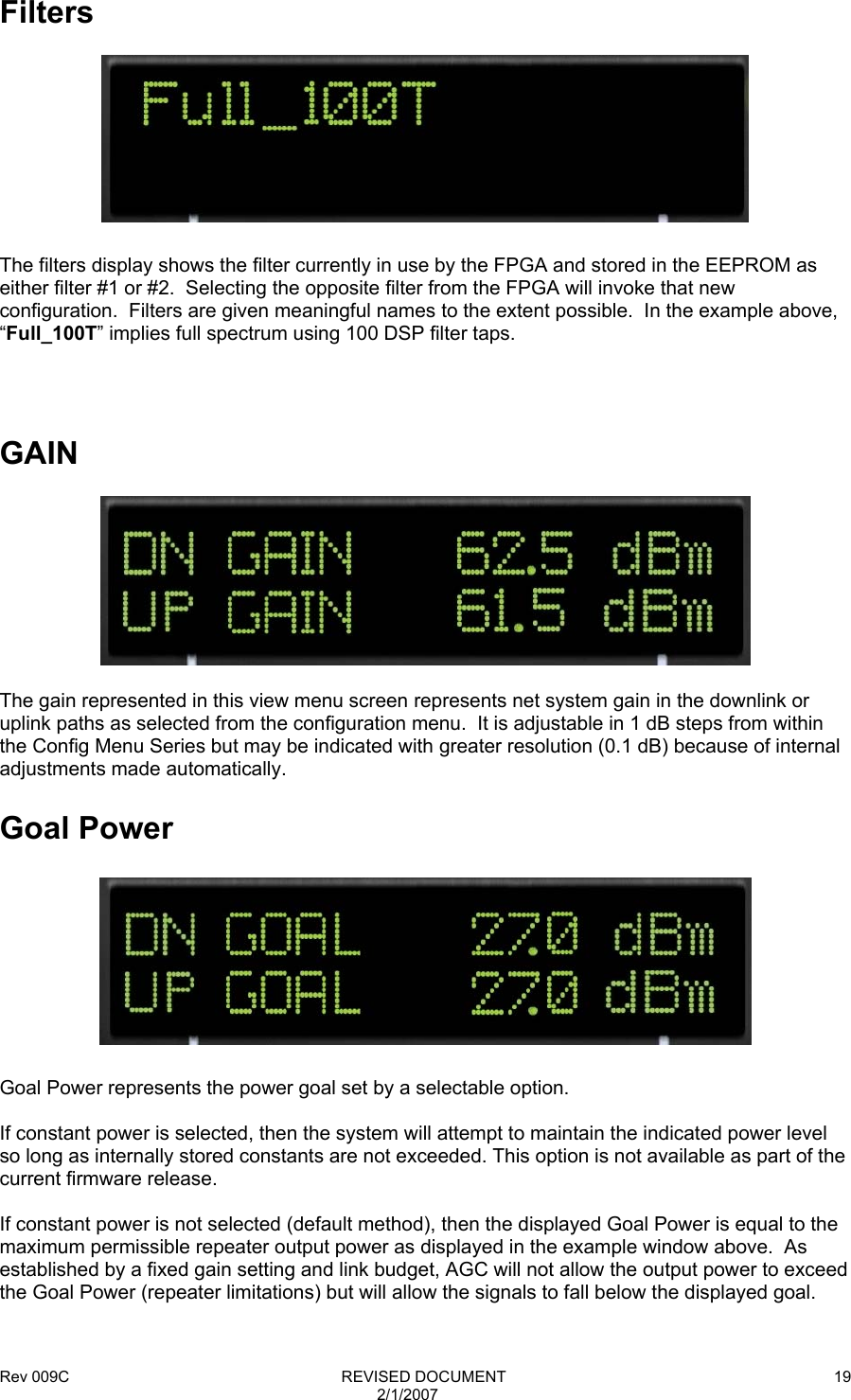 Rev 009C                                                              REVISED DOCUMENT 2/1/2007 19  Filters    The filters display shows the filter currently in use by the FPGA and stored in the EEPROM as either filter #1 or #2.  Selecting the opposite filter from the FPGA will invoke that new configuration.  Filters are given meaningful names to the extent possible.  In the example above, “Full_100T” implies full spectrum using 100 DSP filter taps.     GAIN    The gain represented in this view menu screen represents net system gain in the downlink or uplink paths as selected from the configuration menu.  It is adjustable in 1 dB steps from within the Config Menu Series but may be indicated with greater resolution (0.1 dB) because of internal adjustments made automatically.  Goal Power    Goal Power represents the power goal set by a selectable option.  If constant power is selected, then the system will attempt to maintain the indicated power level so long as internally stored constants are not exceeded. This option is not available as part of the current firmware release.  If constant power is not selected (default method), then the displayed Goal Power is equal to the maximum permissible repeater output power as displayed in the example window above.  As established by a fixed gain setting and link budget, AGC will not allow the output power to exceed the Goal Power (repeater limitations) but will allow the signals to fall below the displayed goal.  