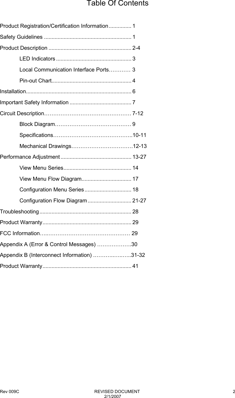 Rev 009C                                                              REVISED DOCUMENT 2/1/2007 2Table Of Contents  Product Registration/Certification Information............... 1 Safety Guidelines .......................................................... 1 Product Description ....................................................... 2-4                                     LED Indicators .................................................. 3   Local Communication Interface Ports………… 3  Pin-out Chart..................................................... 4 Installation...................................................................... 6 Important Safety Information ......................................... 7 Circuit Description………………………………………… 7-12  Block Diagram…………………………………… 9  Specifications……………………………………..10-11  Mechanical Drawings…………………………….12-13 Performance Adjustment ............................................... 13-27   View Menu Series............................................. 14   View Menu Flow Diagram................................. 17  Configuration Menu Series ............................... 18  Configuration Flow Diagram ............................. 21-27 Troubleshooting............................................................. 28 Product Warranty........................................................... 29 FCC Information…..……………………………………… 29 Appendix A (Error &amp; Control Messages) ……………….30 Appendix B (Interconnect Information) .………..…..…..31-32 Product Warranty........................................................... 41           