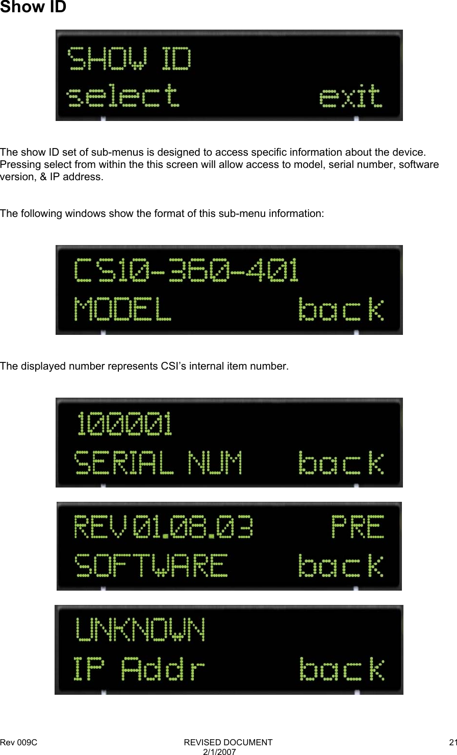 Rev 009C                                                              REVISED DOCUMENT 2/1/2007 21  Show ID     The show ID set of sub-menus is designed to access specific information about the device.  Pressing select from within the this screen will allow access to model, serial number, software version, &amp; IP address.   The following windows show the format of this sub-menu information:      The displayed number represents CSI’s internal item number.         