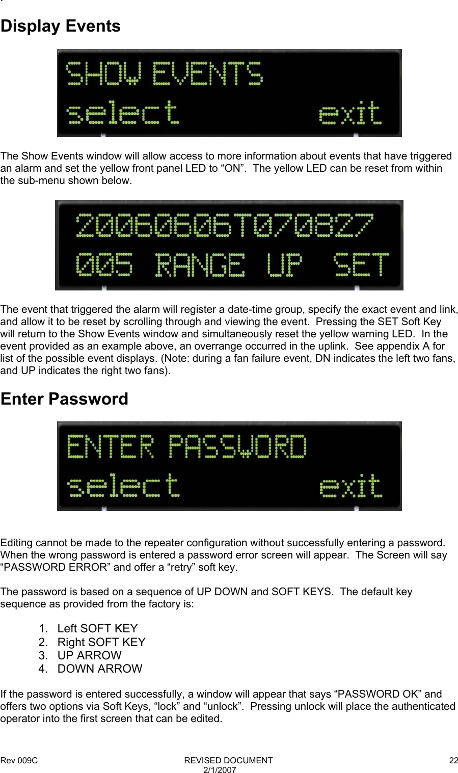 Rev 009C                                                              REVISED DOCUMENT 2/1/2007 22.  Display Events    The Show Events window will allow access to more information about events that have triggered an alarm and set the yellow front panel LED to “ON”.  The yellow LED can be reset from within the sub-menu shown below.    The event that triggered the alarm will register a date-time group, specify the exact event and link, and allow it to be reset by scrolling through and viewing the event.  Pressing the SET Soft Key will return to the Show Events window and simultaneously reset the yellow warning LED.  In the event provided as an example above, an overrange occurred in the uplink.  See appendix A for list of the possible event displays. (Note: during a fan failure event, DN indicates the left two fans, and UP indicates the right two fans).  Enter Password     Editing cannot be made to the repeater configuration without successfully entering a password. When the wrong password is entered a password error screen will appear.  The Screen will say “PASSWORD ERROR” and offer a “retry” soft key.  The password is based on a sequence of UP DOWN and SOFT KEYS.  The default key sequence as provided from the factory is:  1.  Left SOFT KEY 2. Right SOFT KEY 3. UP ARROW 4. DOWN ARROW  If the password is entered successfully, a window will appear that says “PASSWORD OK” and offers two options via Soft Keys, “lock” and “unlock”.  Pressing unlock will place the authenticated operator into the first screen that can be edited.  