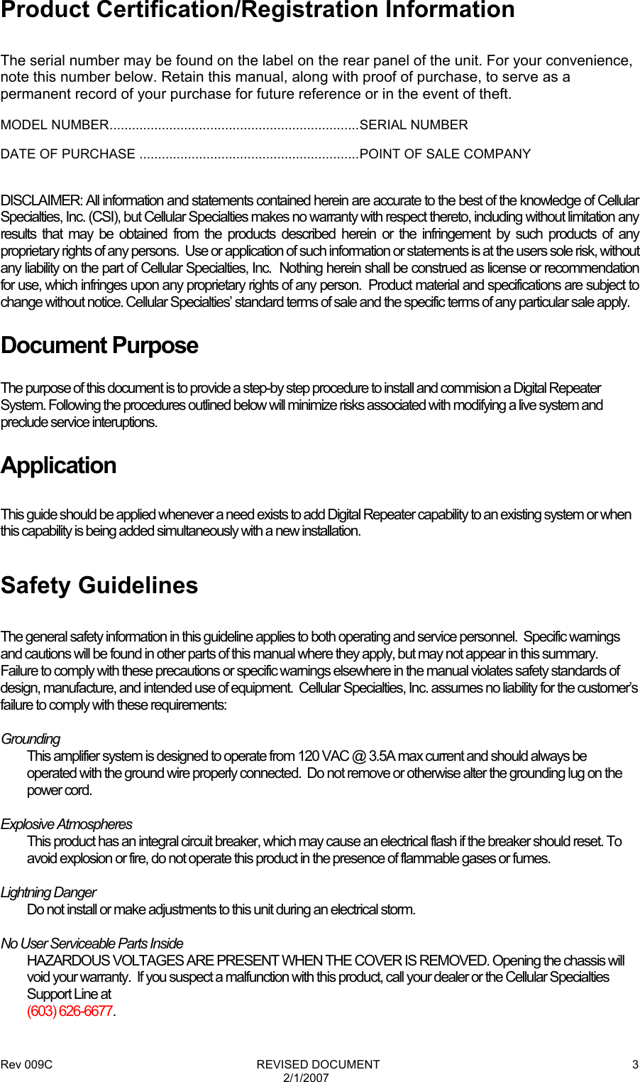 Rev 009C                                                              REVISED DOCUMENT 2/1/2007 3Product Certification/Registration Information  The serial number may be found on the label on the rear panel of the unit. For your convenience, note this number below. Retain this manual, along with proof of purchase, to serve as a permanent record of your purchase for future reference or in the event of theft. MODEL NUMBER...................................................................SERIAL NUMBER DATE OF PURCHASE ...........................................................POINT OF SALE COMPANY  DISCLAIMER: All information and statements contained herein are accurate to the best of the knowledge of Cellular Specialties, Inc. (CSI), but Cellular Specialties makes no warranty with respect thereto, including without limitation any results that may be obtained from the products described herein or the infringement by such products of any proprietary rights of any persons.  Use or application of such information or statements is at the users sole risk, without any liability on the part of Cellular Specialties, Inc.  Nothing herein shall be construed as license or recommendation for use, which infringes upon any proprietary rights of any person.  Product material and specifications are subject to change without notice. Cellular Specialties’ standard terms of sale and the specific terms of any particular sale apply. Document Purpose The purpose of this document is to provide a step-by step procedure to install and commision a Digital Repeater System. Following the procedures outlined below will minimize risks associated with modifying a live system and preclude service interuptions. Application  This guide should be applied whenever a need exists to add Digital Repeater capability to an existing system or when this capability is being added simultaneously with a new installation.  Safety Guidelines  The general safety information in this guideline applies to both operating and service personnel.  Specific warnings and cautions will be found in other parts of this manual where they apply, but may not appear in this summary.  Failure to comply with these precautions or specific warnings elsewhere in the manual violates safety standards of design, manufacture, and intended use of equipment.  Cellular Specialties, Inc. assumes no liability for the customer’s failure to comply with these requirements:  Grounding This amplifier system is designed to operate from 120 VAC @ 3.5A max current and should always be operated with the ground wire properly connected.  Do not remove or otherwise alter the grounding lug on the power cord.  Explosive Atmospheres This product has an integral circuit breaker, which may cause an electrical flash if the breaker should reset. To avoid explosion or fire, do not operate this product in the presence of flammable gases or fumes.  Lightning Danger Do not install or make adjustments to this unit during an electrical storm.  No User Serviceable Parts Inside HAZARDOUS VOLTAGES ARE PRESENT WHEN THE COVER IS REMOVED. Opening the chassis will void your warranty.  If you suspect a malfunction with this product, call your dealer or the Cellular Specialties Support Line at  (603) 626-6677. 