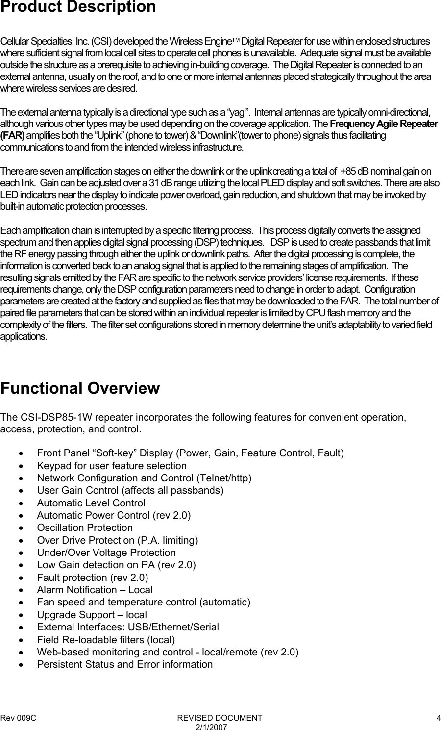 Rev 009C                                                              REVISED DOCUMENT 2/1/2007 4 Product Description  Cellular Specialties, Inc. (CSI) developed the Wireless Engine Digital Repeater for use within enclosed structures where sufficient signal from local cell sites to operate cell phones is unavailable.  Adequate signal must be available outside the structure as a prerequisite to achieving in-building coverage.  The Digital Repeater is connected to an external antenna, usually on the roof, and to one or more internal antennas placed strategically throughout the area where wireless services are desired.  The external antenna typically is a directional type such as a “yagi”.  Internal antennas are typically omni-directional, although various other types may be used depending on the coverage application. The Frequency Agile Repeater (FAR) amplifies both the “Uplink” (phone to tower) &amp; “Downlink”(tower to phone) signals thus facilitating communications to and from the intended wireless infrastructure. There are seven amplification stages on either the downlink or the uplink creating a total of  +85 dB nominal gain on each link.  Gain can be adjusted over a 31 dB range utilizing the local PLED display and soft switches. There are also LED indicators near the display to indicate power overload, gain reduction, and shutdown that may be invoked by built-in automatic protection processes. Each amplification chain is interrupted by a specific filtering process.  This process digitally converts the assigned spectrum and then applies digital signal processing (DSP) techniques.   DSP is used to create passbands that limit the RF energy passing through either the uplink or downlink paths.  After the digital processing is complete, the information is converted back to an analog signal that is applied to the remaining stages of amplification.  The resulting signals emitted by the FAR are specific to the network service providers’ license requirements.  If these requirements change, only the DSP configuration parameters need to change in order to adapt.  Configuration parameters are created at the factory and supplied as files that may be downloaded to the FAR.  The total number of paired file parameters that can be stored within an individual repeater is limited by CPU flash memory and the complexity of the filters.  The filter set configurations stored in memory determine the unit’s adaptability to varied field applications.  Functional Overview  The CSI-DSP85-1W repeater incorporates the following features for convenient operation, access, protection, and control.  •  Front Panel “Soft-key” Display (Power, Gain, Feature Control, Fault) •  Keypad for user feature selection •  Network Configuration and Control (Telnet/http) •  User Gain Control (affects all passbands) •  Automatic Level Control •  Automatic Power Control (rev 2.0) • Oscillation Protection •  Over Drive Protection (P.A. limiting) •  Under/Over Voltage Protection •  Low Gain detection on PA (rev 2.0) •  Fault protection (rev 2.0) •  Alarm Notification – Local •  Fan speed and temperature control (automatic) •  Upgrade Support – local • External Interfaces: USB/Ethernet/Serial •  Field Re-loadable filters (local) •  Web-based monitoring and control - local/remote (rev 2.0) •  Persistent Status and Error information  