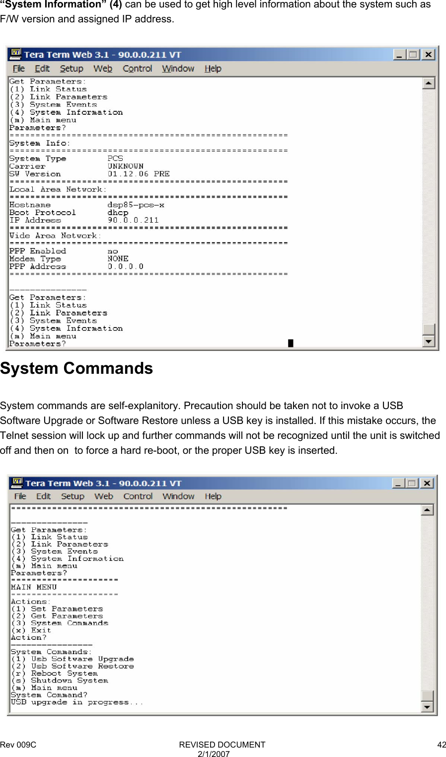 Rev 009C                                                              REVISED DOCUMENT 2/1/2007 42“System Information” (4) can be used to get high level information about the system such as F/W version and assigned IP address.   System Commands  System commands are self-explanitory. Precaution should be taken not to invoke a USB Software Upgrade or Software Restore unless a USB key is installed. If this mistake occurs, the Telnet session will lock up and further commands will not be recognized until the unit is switched off and then on  to force a hard re-boot, or the proper USB key is inserted.   