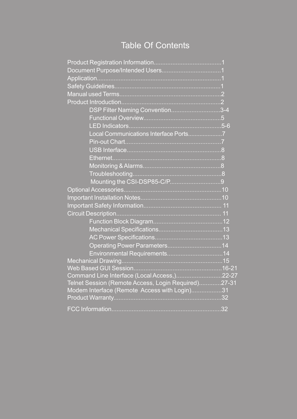 Table Of ContentsProduct Registration Information........................................1Document Purpose/Intended Users...................................1Application..........................................................................1Safety Guidelines...............................................................1Manual used Terms............................................................2Product Introduction...........................................................2DSP Filter Naming Convention.............................3-4Functional Overview..............................................5LED Indicators.......................................................5-6Local Communications Interface Ports.....................7Pin-out Chart........................................................7USB Interface........................................................8Ethernet.................................................................8Monitoring &amp; Alarms..............................................8Troubleshooting.....................................................8 Mounting the CSI-DSP85-C/P..............................9Optional Accessories..........................................................10Important Installation Notes................................................10Important Safety Information.............................................. 11Circuit Description.............................................................. 11Function Block Diagram.........................................12Mechanical Specifications......................................13AC Power Specifications........................................13Operating Power Parameters................................14Environmental Requirements.................................14Mechanical Drawing............................................................15Web Based GUI Session....................................................16-21Command Line Interface (Local Access,)...........................22-27Telnet Session (Remote Access, Login Required).............27-31Modem Interface (Remote  Access with Login)..................31Product Warranty................................................................32FCC Information.................................................................32