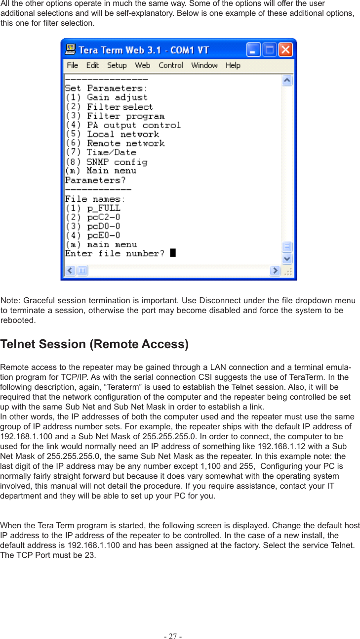 All the other options operate in much the same way. Some of the options will offer the useradditional selections and will be self-explanatory. Below is one example of these additional options,this one for filter selection.Note: Graceful session termination is important. Use Disconnect under the file dropdown menuto terminate a session, otherwise the port may become disabled and force the system to berebooted.Telnet Session (Remote Access)Remote access to the repeater may be gained through a LAN connection and a terminal emula-tion program for TCP/IP. As with the serial connection CSI suggests the use of TeraTerm. In thefollowing description, again, “Teraterm” is used to establish the Telnet session. Also, it will berequired that the network configuration of the computer and the repeater being controlled be setup with the same Sub Net and Sub Net Mask in order to establish a link.In other words, the IP addresses of both the computer used and the repeater must use the samegroup of IP address number sets. For example, the repeater ships with the default IP address of192.168.1.100 and a Sub Net Mask of 255.255.255.0. In order to connect, the computer to beused for the link would normally need an IP address of something like 192.168.1.12 with a SubNet Mask of 255.255.255.0, the same Sub Net Mask as the repeater. In this example note: thelast digit of the IP address may be any number except 1,100 and 255,  Configuring your PC isnormally fairly straight forward but because it does vary somewhat with the operating systeminvolved, this manual will not detail the procedure. If you require assistance, contact your ITdepartment and they will be able to set up your PC for you.When the Tera Term program is started, the following screen is displayed. Change the default hostIP address to the IP address of the repeater to be controlled. In the case of a new install, thedefault address is 192.168.1.100 and has been assigned at the factory. Select the service Telnet.The TCP Port must be 23.- 27 -