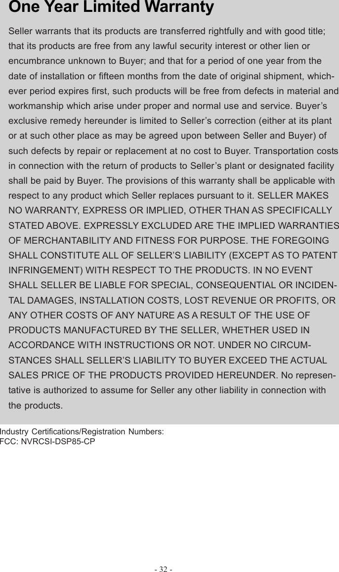 - 32 -One Year Limited WarrantySeller warrants that its products are transferred rightfully and with good title;that its products are free from any lawful security interest or other lien orencumbrance unknown to Buyer; and that for a period of one year from thedate of installation or fifteen months from the date of original shipment, which-ever period expires first, such products will be free from defects in material andworkmanship which arise under proper and normal use and service. Buyer’sexclusive remedy hereunder is limited to Seller’s correction (either at its plantor at such other place as may be agreed upon between Seller and Buyer) ofsuch defects by repair or replacement at no cost to Buyer. Transportation costsin connection with the return of products to Seller’s plant or designated facilityshall be paid by Buyer. The provisions of this warranty shall be applicable withrespect to any product which Seller replaces pursuant to it. SELLER MAKESNO WARRANTY, EXPRESS OR IMPLIED, OTHER THAN AS SPECIFICALLYSTATED ABOVE. EXPRESSLY EXCLUDED ARE THE IMPLIED WARRANTIESOF MERCHANTABILITY AND FITNESS FOR PURPOSE. THE FOREGOINGSHALL CONSTITUTE ALL OF SELLER’S LIABILITY (EXCEPT AS TO PATENTINFRINGEMENT) WITH RESPECT TO THE PRODUCTS. IN NO EVENTSHALL SELLER BE LIABLE FOR SPECIAL, CONSEQUENTIAL OR INCIDEN-TAL DAMAGES, INSTALLATION COSTS, LOST REVENUE OR PROFITS, ORANY OTHER COSTS OF ANY NATURE AS A RESULT OF THE USE OFPRODUCTS MANUFACTURED BY THE SELLER, WHETHER USED INACCORDANCE WITH INSTRUCTIONS OR NOT. UNDER NO CIRCUM-STANCES SHALL SELLER’S LIABILITY TO BUYER EXCEED THE ACTUALSALES PRICE OF THE PRODUCTS PROVIDED HEREUNDER. No represen-tative is authorized to assume for Seller any other liability in connection withthe products.Industry Certifications/Registration Numbers:FCC: NVRCSI-DSP85-CP