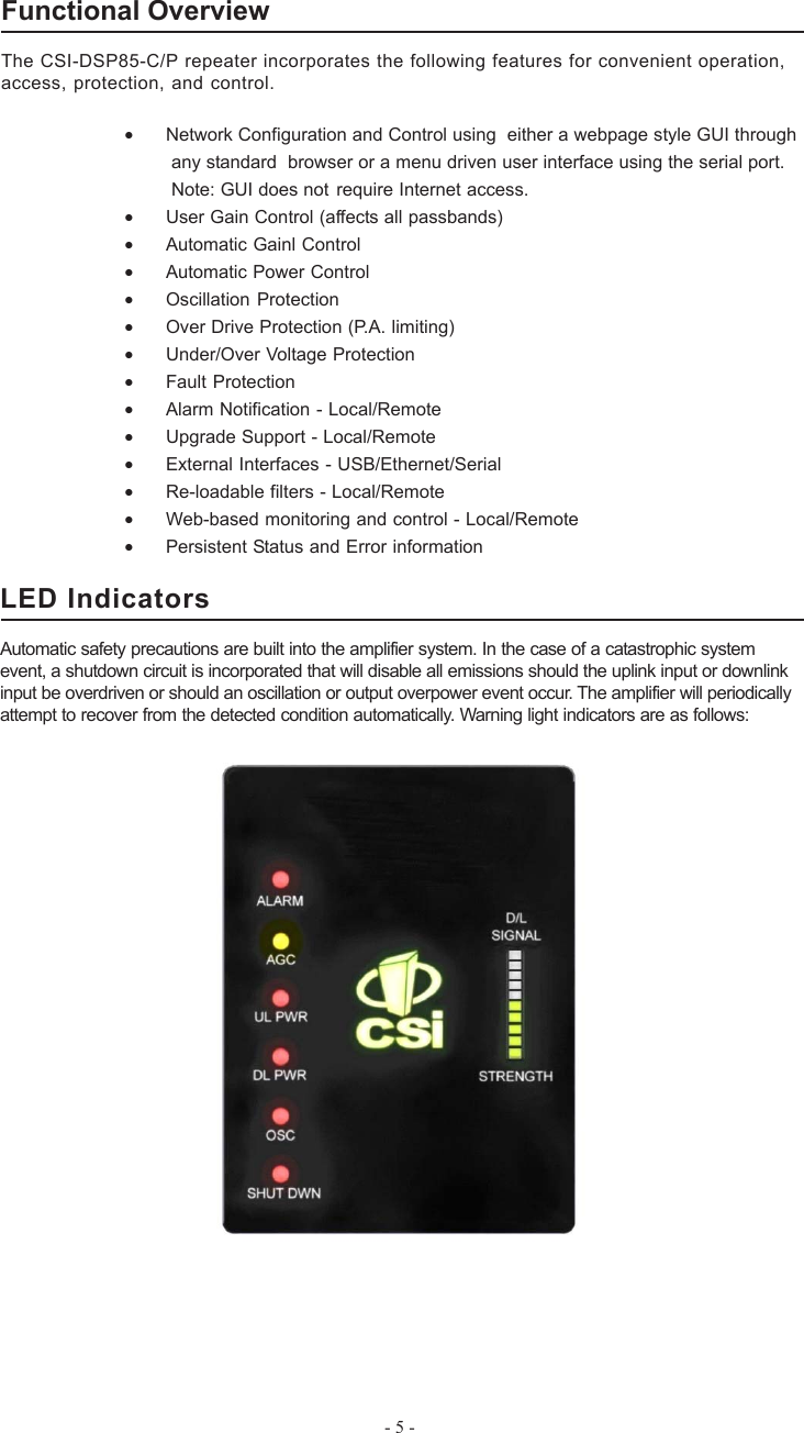 - 5 -Functional OverviewThe CSI-DSP85-C/P repeater incorporates the following features for convenient operation,access, protection, and control.•Network Configuration and Control using  either a webpage style GUI through any standard  browser or a menu driven user interface using the serial port. Note: GUI does not require Internet access.•User Gain Control (affects all passbands)•Automatic Gainl Control•Automatic Power Control•Oscillation Protection•Over Drive Protection (P.A. limiting)•Under/Over Voltage Protection•Fault Protection•Alarm Notification - Local/Remote•Upgrade Support - Local/Remote•External Interfaces - USB/Ethernet/Serial•Re-loadable filters - Local/Remote•Web-based monitoring and control - Local/Remote•Persistent Status and Error informationLED IndicatorsAutomatic safety precautions are built into the amplifier system. In the case of a catastrophic systemevent, a shutdown circuit is incorporated that will disable all emissions should the uplink input or downlinkinput be overdriven or should an oscillation or output overpower event occur. The amplifier will periodicallyattempt to recover from the detected condition automatically. Warning light indicators are as follows: