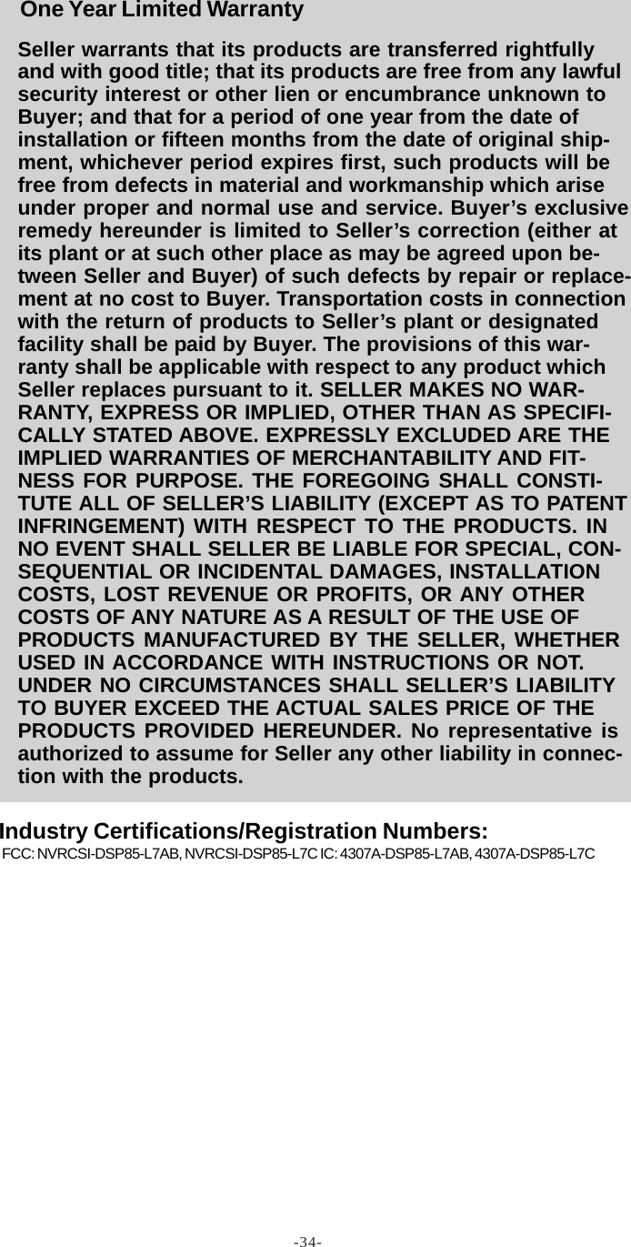 -34-Seller warrants that its products are transferred rightfullyand with good title; that its products are free from any lawfulsecurity interest or other lien or encumbrance unknown toBuyer; and that for a period of one year from the date ofinstallation or fifteen months from the date of original ship-ment, whichever period expires first, such products will befree from defects in material and workmanship which ariseunder proper and normal use and service. Buyer’s exclusiveremedy hereunder is limited to Seller’s correction (either atits plant or at such other place as may be agreed upon be-tween Seller and Buyer) of such defects by repair or replace-ment at no cost to Buyer. Transportation costs in connectionwith the return of products to Seller’s plant or designatedfacility shall be paid by Buyer. The provisions of this war-ranty shall be applicable with respect to any product whichSeller replaces pursuant to it. SELLER MAKES NO WAR-RANTY, EXPRESS OR IMPLIED, OTHER THAN AS SPECIFI-CALLY STATED ABOVE. EXPRESSLY EXCLUDED ARE THEIMPLIED WARRANTIES OF MERCHANTABILITY AND FIT-NESS FOR PURPOSE. THE FOREGOING SHALL CONSTI-TUTE ALL OF SELLER’S LIABILITY (EXCEPT AS TO PATENTINFRINGEMENT) WITH RESPECT TO THE PRODUCTS. INNO EVENT SHALL SELLER BE LIABLE FOR SPECIAL, CON-SEQUENTIAL OR INCIDENTAL DAMAGES, INSTALLATIONCOSTS, LOST REVENUE OR PROFITS, OR ANY OTHERCOSTS OF ANY NATURE AS A RESULT OF THE USE OFPRODUCTS MANUFACTURED BY THE SELLER, WHETHERUSED IN ACCORDANCE WITH INSTRUCTIONS OR NOT.UNDER NO CIRCUMSTANCES SHALL SELLER’S LIABILITYTO BUYER EXCEED THE ACTUAL SALES PRICE OF THEPRODUCTS PROVIDED HEREUNDER. No representative isauthorized to assume for Seller any other liability in connec-tion with the products.FCC: NVRCSI-DSP85-L7AB, NVRCSI-DSP85-L7C IC: 4307A-DSP85-L7AB, 4307A-DSP85-L7COne Year Limited WarrantyIndustry Certifications/Registration Numbers: