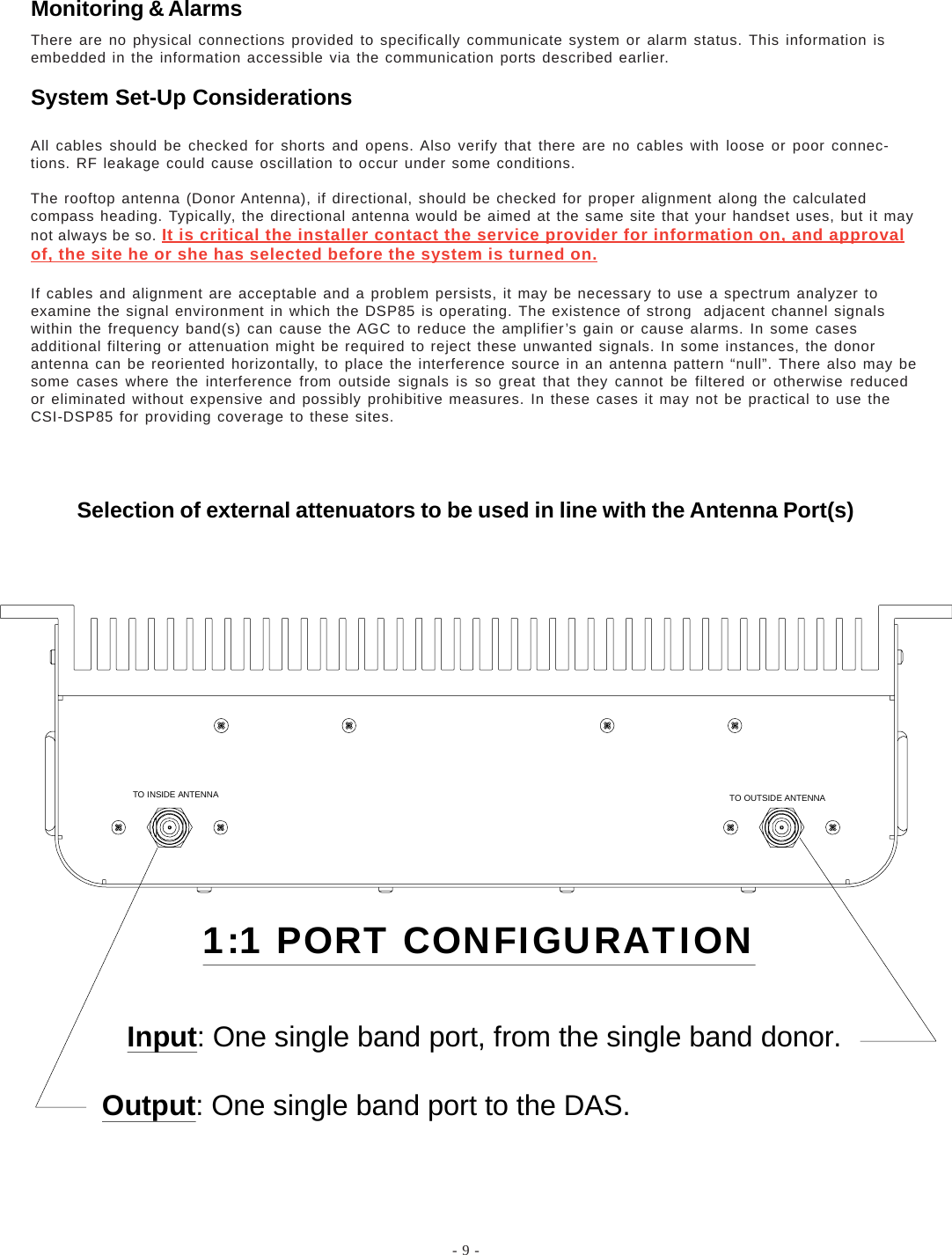 - 9 -All cables should be checked for shorts and opens. Also verify that there are no cables with loose or poor connec-tions. RF leakage could cause oscillation to occur under some conditions.The rooftop antenna (Donor Antenna), if directional, should be checked for proper alignment along the calculatedcompass heading. Typically, the directional antenna would be aimed at the same site that your handset uses, but it maynot always be so. It is critical the installer contact the service provider for information on, and approvalof, the site he or she has selected before the system is turned on.If cables and alignment are acceptable and a problem persists, it may be necessary to use a spectrum analyzer toexamine the signal environment in which the DSP85 is operating. The existence of strong  adjacent channel signalswithin the frequency band(s) can cause the AGC to reduce the amplifier’s gain or cause alarms. In some casesadditional filtering or attenuation might be required to reject these unwanted signals. In some instances, the donorantenna can be reoriented horizontally, to place the interference source in an antenna pattern “null”. There also may besome cases where the interference from outside signals is so great that they cannot be filtered or otherwise reducedor eliminated without expensive and possibly prohibitive measures. In these cases it may not be practical to use theCSI-DSP85 for providing coverage to these sites.TO INSIDE ANTENNA TO OUTSIDE ANTENNA1:1 PORT CONFIGURATION   Input: One single band port, from the single band donor.Output: One single band port to the DAS.There are no physical connections provided to specifically communicate system or alarm status. This information isembedded in the information accessible via the communication ports described earlier.Monitoring &amp; AlarmsSystem Set-Up ConsiderationsSelection of external attenuators to be used in line with the Antenna Port(s)