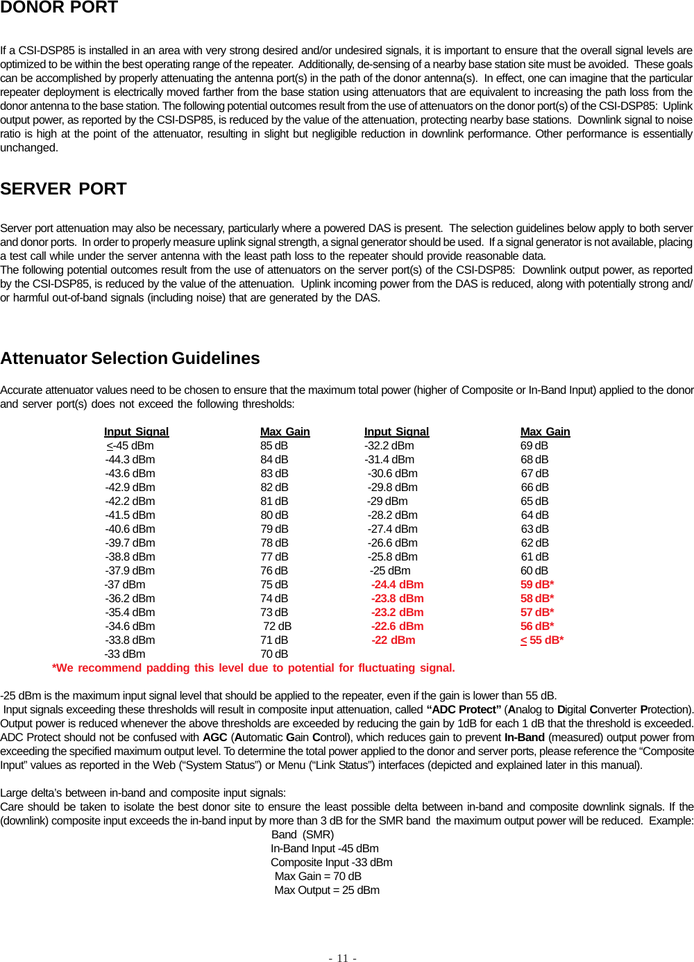 - 11 -If a CSI-DSP85 is installed in an area with very strong desired and/or undesired signals, it is important to ensure that the overall signal levels areoptimized to be within the best operating range of the repeater.  Additionally, de-sensing of a nearby base station site must be avoided.  These goalscan be accomplished by properly attenuating the antenna port(s) in the path of the donor antenna(s).  In effect, one can imagine that the particularrepeater deployment is electrically moved farther from the base station using attenuators that are equivalent to increasing the path loss from thedonor antenna to the base station. The following potential outcomes result from the use of attenuators on the donor port(s) of the CSI-DSP85:  Uplinkoutput power, as reported by the CSI-DSP85, is reduced by the value of the attenuation, protecting nearby base stations.  Downlink signal to noiseratio is high at the point of the attenuator, resulting in slight but negligible reduction in downlink performance. Other performance is essentiallyunchanged.DONOR PORTServer port attenuation may also be necessary, particularly where a powered DAS is present.  The selection guidelines below apply to both serverand donor ports.  In order to properly measure uplink signal strength, a signal generator should be used.  If a signal generator is not available, placinga test call while under the server antenna with the least path loss to the repeater should provide reasonable data.The following potential outcomes result from the use of attenuators on the server port(s) of the CSI-DSP85:  Downlink output power, as reportedby the CSI-DSP85, is reduced by the value of the attenuation.  Uplink incoming power from the DAS is reduced, along with potentially strong and/or harmful out-of-band signals (including noise) that are generated by the DAS.SERVER PORTAttenuator Selection GuidelinesAccurate attenuator values need to be chosen to ensure that the maximum total power (higher of Composite or In-Band Input) applied to the donorand server port(s) does not exceed the following thresholds:Input Signal Max Gain Input Signal Max Gain                   &lt;-45 dBm 85 dB -32.2 dBm 69 dB                                     -44.3 dBm 84 dB -31.4 dBm 68 dB                                     -43.6 dBm 83 dB  -30.6 dBm 67 dB                                     -42.9 dBm 82 dB  -29.8 dBm 66 dB                                     -42.2 dBm 81 dB  -29 dBm 65 dB                                     -41.5 dBm 80 dB  -28.2 dBm 64 dB                                     -40.6 dBm 79 dB  -27.4 dBm 63 dB                                     -39.7 dBm 78 dB  -26.6 dBm 62 dB                                     -38.8 dBm 77 dB  -25.8 dBm 61 dB                                     -37.9 dBm 76 dB   -25 dBm 60 dB                                     -37 dBm 75 dB   -24.4 dBm 59 dB*                                     -36.2 dBm 74 dB   -23.8 dBm 58 dB*                                     -35.4 dBm 73 dB   -23.2 dBm 57 dB*                                     -34.6 dBm  72 dB   -22.6 dBm 56 dB*                                     -33.8 dBm 71 dB   -22 dBm &lt; 55 dB*                                     -33 dBm 70 dB*We recommend padding this level due to potential for fluctuating signal.-25 dBm is the maximum input signal level that should be applied to the repeater, even if the gain is lower than 55 dB. Input signals exceeding these thresholds will result in composite input attenuation, called “ADC Protect” (Analog to Digital Converter Protection).Output power is reduced whenever the above thresholds are exceeded by reducing the gain by 1dB for each 1 dB that the threshold is exceeded.ADC Protect should not be confused with AGC (Automatic Gain Control), which reduces gain to prevent In-Band (measured) output power fromexceeding the specified maximum output level. To determine the total power applied to the donor and server ports, please reference the “CompositeInput” values as reported in the Web (“System Status”) or Menu (“Link Status”) interfaces (depicted and explained later in this manual).Large delta’s between in-band and composite input signals:Care should be taken to isolate the best donor site to ensure the least possible delta between in-band and composite downlink signals. If the(downlink) composite input exceeds the in-band input by more than 3 dB for the SMR band  the maximum output power will be reduced.  Example:                                                                                                Band  (SMR)                                                                                                In-Band Input -45 dBm                                                                                                Composite Input -33 dBm                                                                                                 Max Gain = 70 dB                                                                                                 Max Output = 25 dBm