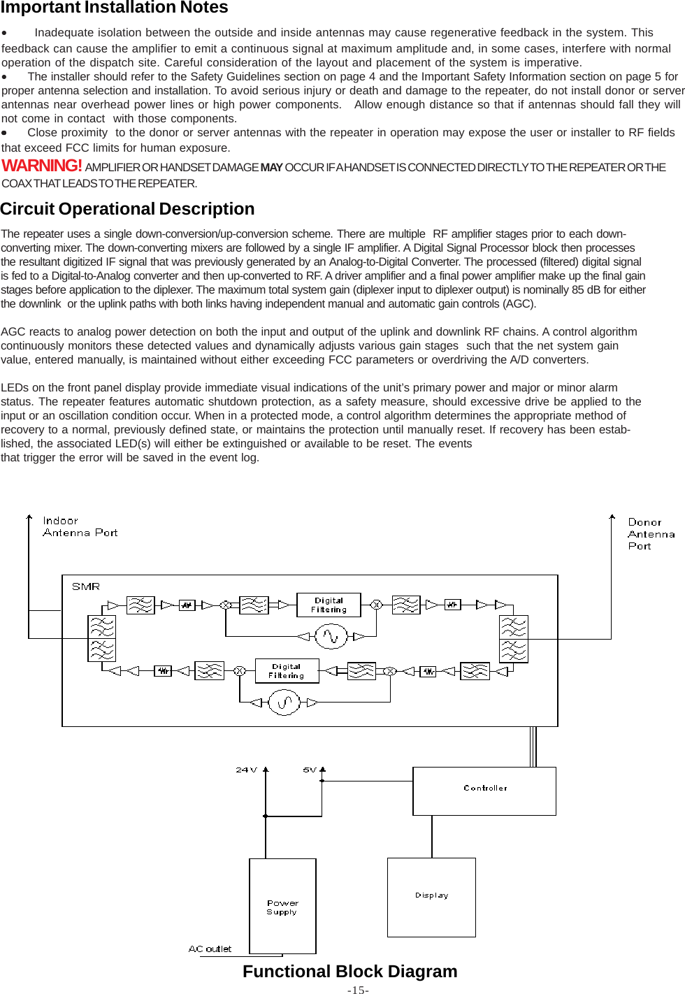 -15-Functional Block Diagram•       Inadequate isolation between the outside and inside antennas may cause regenerative feedback in the system. Thisfeedback can cause the amplifier to emit a continuous signal at maximum amplitude and, in some cases, interfere with normaloperation of the dispatch site. Careful consideration of the layout and placement of the system is imperative.•The installer should refer to the Safety Guidelines section on page 4 and the Important Safety Information section on page 5 forproper antenna selection and installation. To avoid serious injury or death and damage to the repeater, do not install donor or serverantennas near overhead power lines or high power components.   Allow enough distance so that if antennas should fall they willnot come in contact  with those components.•••••Close proximity  to the donor or server antennas with the repeater in operation may expose the user or installer to RF fieldsthat exceed FCC limits for human exposure.WARNING!  AMPLIFIER OR HANDSET DAMAGE MAY OCCUR IF A HANDSET IS CONNECTED DIRECTLY TO THE REPEATER OR THECOAX THAT LEADS TO THE REPEATER.Important Installation NotesThe repeater uses a single down-conversion/up-conversion scheme. There are multiple  RF amplifier stages prior to each down-converting mixer. The down-converting mixers are followed by a single IF amplifier. A Digital Signal Processor block then processesthe resultant digitized IF signal that was previously generated by an Analog-to-Digital Converter. The processed (filtered) digital signalis fed to a Digital-to-Analog converter and then up-converted to RF. A driver amplifier and a final power amplifier make up the final gainstages before application to the diplexer. The maximum total system gain (diplexer input to diplexer output) is nominally 85 dB for eitherthe downlink  or the uplink paths with both links having independent manual and automatic gain controls (AGC).AGC reacts to analog power detection on both the input and output of the uplink and downlink RF chains. A control algorithmcontinuously monitors these detected values and dynamically adjusts various gain stages  such that the net system gainvalue, entered manually, is maintained without either exceeding FCC parameters or overdriving the A/D converters.LEDs on the front panel display provide immediate visual indications of the unit’s primary power and major or minor alarmstatus. The repeater features automatic shutdown protection, as a safety measure, should excessive drive be applied to theinput or an oscillation condition occur. When in a protected mode, a control algorithm determines the appropriate method ofrecovery to a normal, previously defined state, or maintains the protection until manually reset. If recovery has been estab-lished, the associated LED(s) will either be extinguished or available to be reset. The eventsthat trigger the error will be saved in the event log.Circuit Operational Description