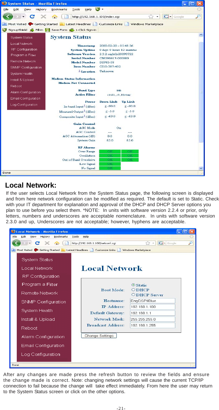 -21-If the user selects Local Network from the System Status page, the following screen is displayedand from here network configuration can be modified as required. The default is set to Static. Checkwith your IT department for explanation and approval of the DHCP and DHCP Server options youplan to use before you select them. *NOTE:  In units with software version 2.2.4 or prior, onlyletters, numbers and underscores are acceptable nomenclature.  In units with software version2.3.0 and up, Underscores are not acceptable; however, hyphens are acceptable.After any changes are made press the refresh button to review the fields and ensurethe change made is correct. Note: changing network settings will cause the current TCP/IPconnection to fail because the change will  take effect immediately. From here the user may returnto the System Status screen or click on the other options.Local Network: