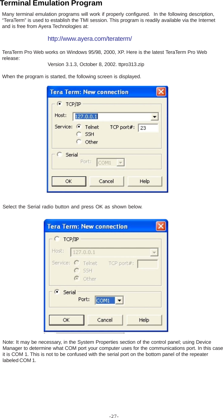 -27-Many terminal emulation programs will work if properly configured.  In the following description,“TeraTerm” is used to establish the TMI session. This program is readily available via the Internetand is free from Ayera Technologies at:http://www.ayera.com/teraterm/TeraTerm Pro Web works on Windows 95/98, 2000, XP. Here is the latest TeraTerm Pro Webrelease: Version 3.1.3, October 8, 2002. ttpro313.zipWhen the program is started, the following screen is displayed.Select the Serial radio button and press OK as shown below.Note: It may be necessary, in the System Properties section of the control panel; using DeviceManager to determine what COM port your computer uses for the communications port. In this caseit is COM 1. This is not to be confused with the serial port on the bottom panel of the repeaterlabeled COM 1.Terminal Emulation Program