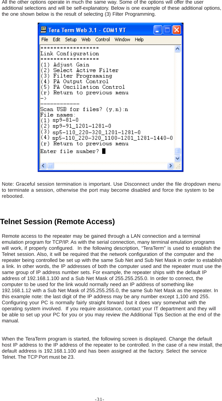 -31-All the other options operate in much the same way. Some of the options will offer the useradditional selections and will be self-explanatory. Below is one example of these additional options,the one shown below is the result of selecting (3) Filter Programming.Note: Graceful session termination is important. Use Disconnect under the file dropdown menuto terminate a session, otherwise the port may become disabled and force the system to berebooted.Remote access to the repeater may be gained through a LAN connection and a terminalemulation program for TCP/IP. As with the serial connection, many terminal emulation programswill work, if properly configured.  In the following description, “TeraTerm” is used to establish theTelnet session. Also, it will be required that the network configuration of the computer and therepeater being controlled be set up with the same Sub Net and Sub Net Mask in order to establisha link. In other words, the IP addresses of both the computer used and the repeater must use thesame group of IP address number sets. For example, the repeater ships with the default IPaddress of 192.168.1.100 and a Sub Net Mask of 255.255.255.0. In order to connect, thecomputer to be used for the link would normally need an IP address of something like192.168.1.12 with a Sub Net Mask of 255.255.255.0, the same Sub Net Mask as the repeater. Inthis example note: the last digit of the IP address may be any number except 1,100 and 255.Configuring your PC is normally fairly straight forward but it does vary somewhat with theoperating system involved.  If you require assistance, contact your IT department and they willbe able to set up your PC for you or you may review the Additional Tips Section at the end of themanual.When the TeraTerm program is started, the following screen is displayed. Change the defaulthost IP address to the IP address of the repeater to be controlled. In the case of a new install, thedefault address is 192.168.1.100 and has been assigned at the factory. Select the serviceTelnet. The TCP Port must be 23.Telnet Session (Remote Access)