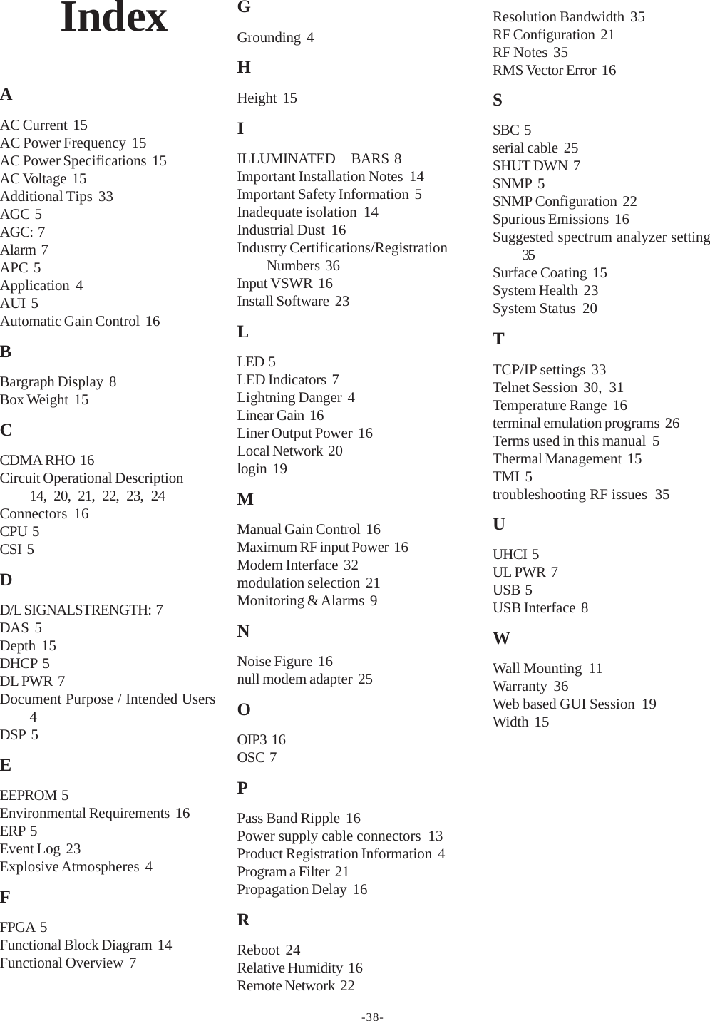 -38-IndexAAC Current  15AC Power Frequency  15AC Power Specifications  15AC Voltage  15Additional Tips  33AGC  5AGC:  7Alarm  7APC  5Application  4AUI  5Automatic Gain Control  16BBargraph Display  8Box Weight  15CCDMA RHO  16Circuit Operational Description14, 20, 21, 22, 23, 24Connectors  16CPU  5CSI  5DD/L SIGNALSTRENGTH:  7DAS  5Depth  15DHCP  5DL PWR  7Document Purpose / Intended Users4DSP  5EEEPROM  5Environmental Requirements  16ERP  5Event Log  23Explosive Atmospheres  4FFPGA  5Functional Block Diagram  14Functional Overview  7GGrounding  4HHeight  15IILLUMINATED      BARS  8Important Installation Notes  14Important Safety Information  5Inadequate isolation  14Industrial Dust  16Industry Certifications/RegistrationNumbers  36Input VSWR  16Install Software  23LLED  5LED Indicators  7Lightning Danger  4Linear Gain  16Liner Output Power  16Local Network  20login  19MManual Gain Control  16Maximum RF input Power  16Modem Interface  32modulation selection  21Monitoring &amp; Alarms  9NNoise Figure  16null modem adapter  25OOIP3  16OSC  7PPass Band Ripple  16Power supply cable connectors  13Product Registration Information  4Program a Filter  21Propagation Delay  16RReboot  24Relative Humidity  16Remote Network  22Resolution Bandwidth  35RF Configuration  21RF Notes  35RMS Vector Error  16SSBC  5serial cable  25SHUT DWN  7SNMP  5SNMP Configuration  22Spurious Emissions  16Suggested spectrum analyzer setting35Surface Coating  15System Health  23System Status  20TTCP/IP settings  33Telnet Session  30, 31Temperature Range  16terminal emulation programs  26Terms used in this manual  5Thermal Management  15TMI  5troubleshooting RF issues  35UUHCI  5UL PWR  7USB  5USB Interface  8WWall Mounting  11Warranty  36Web based GUI Session  19Width  15
