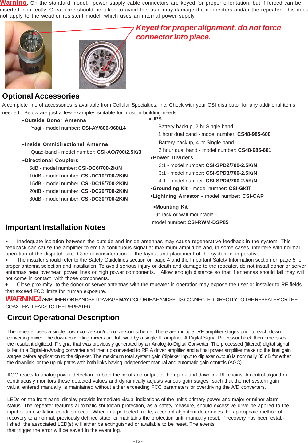 -12-Warning: On the standard model,  power supply cable connectors are keyed for proper orientation, but if forced can beinserted incorrectly. Great care should be taken to avoid this as it may damage the connectors and/or the repeater. This doesnot apply to the weather resistent model, which uses an internal power supplyKeyed for proper alignment, do not forceconnector into place.Important Installation Notes•Inadequate isolation between the outside and inside antennas may cause regenerative feedback in the system. Thisfeedback can cause the amplifier to emit a continuous signal at maximum amplitude and, in some cases, interfere with normaloperation of the dispatch site. Careful consideration of the layout and placement of the system is imperative.•The installer should refer to the Safety Guidelines section on page 4 and the Important Safety Information section on page 5 forproper antenna selection and installation. To avoid serious injury or death and damage to the repeater, do not install donor or serverantennas near overhead power lines or high power components.   Allow enough distance so that if antennas should fall they willnot come in contact  with those components.•••••Close proximity  to the donor or server antennas with the repeater in operation may expose the user or installer to RF fieldsthat exceed FCC limits for human exposure.WARNING!  AMPLIFIER OR HANDSET DAMAGE MAY OCCUR IF A HANDSET IS CONNECTED DIRECTLY TO THE REPEATER OR THECOAX THAT LEADS TO THE REPEATER.Optional AccessoriesA complete line of accessories is available from Cellular Specialties, Inc. Check with your CSI distributor for any additional itemsneeded.  Below are just a few examples suitable for most in-building needs.Circuit Operational DescriptionThe repeater uses a single down-conversion/up-conversion scheme. There are multiple  RF amplifier stages prior to each down-converting mixer. The down-converting mixers are followed by a single IF amplifier. A Digital Signal Processor block then processesthe resultant digitized IF signal that was previously generated by an Analog-to-Digital Converter. The processed (filtered) digital signalis fed to a Digital-to-Analog converter and then up-converted to RF. A driver amplifier and a final power amplifier make up the final gainstages before application to the diplexer. The maximum total system gain (diplexer input to diplexer output) is nominally 85 dB for eitherthe downlink  or the uplink paths with both links having independent manual and automatic gain controls (AGC).AGC reacts to analog power detection on both the input and output of the uplink and downlink RF chains. A control algorithmcontinuously monitors these detected values and dynamically adjusts various gain stages  such that the net system gainvalue, entered manually, is maintained without either exceeding FCC parameters or overdriving the A/D converters.LEDs on the front panel display provide immediate visual indications of the unit’s primary power and major or minor alarmstatus. The repeater features automatic shutdown protection, as a safety measure, should excessive drive be applied to theinput or an oscillation condition occur. When in a protected mode, a control algorithm determines the appropriate method ofrecovery to a normal, previously defined state, or maintains the protection until manually reset. If recovery has been estab-lished, the associated LED(s) will either be extinguished or available to be reset. The eventsthat trigger the error will be saved in the event log.•Directional Couplers     6dB - model number: CSI-DC6/700-2K/N     10dB - model number: CSI-DC10/700-2K/N     15dB - model number: CSI-DC15/700-2K/N     20dB - model number: CSI-DC20/700-2K/N     30dB - model number: CSI-DC30/700-2K/N•Outside Donor Antenna      Yagi - model number: CSI-AY/806-960/14•UPS      Battery backup, 2 hr Single band      1 hour dual band - model number: CS48-985-600 Battery backup, 4 hr Single band 2 hour dual band - model number: CS48-985-601•Power Dividers      2:1 - model number: CSI-SPD2/700-2.5K/N      3:1 - model number: CSI-SPD3/700-2.5K/N      4:1 - model number: CSI-SPD4/700-2.5K/N•Grounding Kit - model number: CSI-GKIT•Lightning Arrestor - model number: CSI-CAP•Inside Omnidirectional Antenna      Quad-band - model number: CSI-AO/700/2.5K/3  •Mounting Kit  19” rack or wall mountable -  model number: CSI-RWM-DSP85