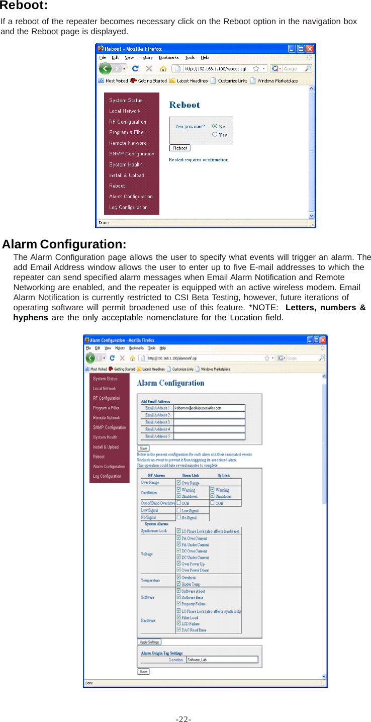 -22-If a reboot of the repeater becomes necessary click on the Reboot option in the navigation boxand the Reboot page is displayed.Reboot:Alarm Configuration:The Alarm Configuration page allows the user to specify what events will trigger an alarm. Theadd Email Address window allows the user to enter up to five E-mail addresses to which therepeater can send specified alarm messages when Email Alarm Notification and RemoteNetworking are enabled, and the repeater is equipped with an active wireless modem. EmailAlarm Notification is currently restricted to CSI Beta Testing, however, future iterations ofoperating software will permit broadened use of this feature. *NOTE:  Letters, numbers &amp;hyphens are the only acceptable nomenclature for the Location field.