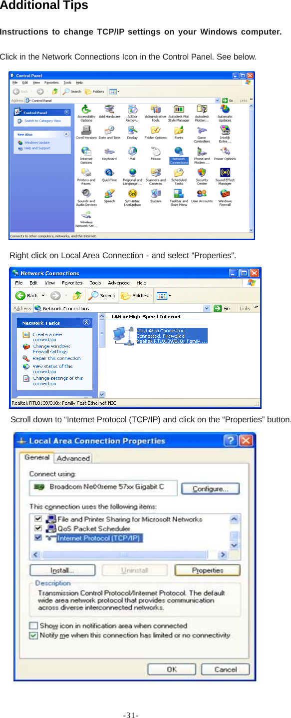 -31-Additional TipsInstructions to change TCP/IP settings on your Windows computer.Click in the Network Connections Icon in the Control Panel. See below.Right click on Local Area Connection - and select “Properties”.Scroll down to “Internet Protocol (TCP/IP) and click on the “Properties” button.