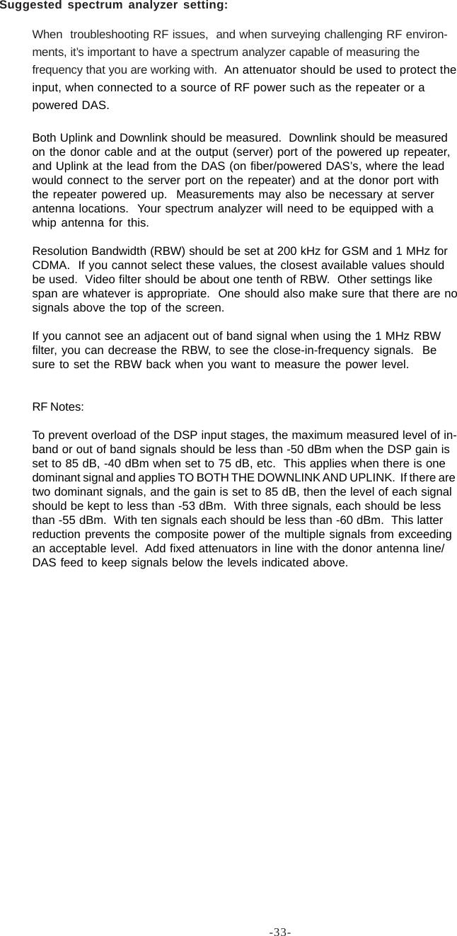 -33-When  troubleshooting RF issues,  and when surveying challenging RF environ-ments, it’s important to have a spectrum analyzer capable of measuring thefrequency that you are working with.  An attenuator should be used to protect theinput, when connected to a source of RF power such as the repeater or apowered DAS.Both Uplink and Downlink should be measured.  Downlink should be measuredon the donor cable and at the output (server) port of the powered up repeater,and Uplink at the lead from the DAS (on fiber/powered DAS’s, where the leadwould connect to the server port on the repeater) and at the donor port withthe repeater powered up.  Measurements may also be necessary at serverantenna locations.  Your spectrum analyzer will need to be equipped with awhip antenna for this.Resolution Bandwidth (RBW) should be set at 200 kHz for GSM and 1 MHz forCDMA.  If you cannot select these values, the closest available values shouldbe used.  Video filter should be about one tenth of RBW.  Other settings likespan are whatever is appropriate.  One should also make sure that there are nosignals above the top of the screen.If you cannot see an adjacent out of band signal when using the 1 MHz RBWfilter, you can decrease the RBW, to see the close-in-frequency signals.  Besure to set the RBW back when you want to measure the power level.RF Notes:To prevent overload of the DSP input stages, the maximum measured level of in-band or out of band signals should be less than -50 dBm when the DSP gain isset to 85 dB, -40 dBm when set to 75 dB, etc.  This applies when there is onedominant signal and applies TO BOTH THE DOWNLINK AND UPLINK.  If there aretwo dominant signals, and the gain is set to 85 dB, then the level of each signalshould be kept to less than -53 dBm.  With three signals, each should be lessthan -55 dBm.  With ten signals each should be less than -60 dBm.  This latterreduction prevents the composite power of the multiple signals from exceedingan acceptable level.  Add fixed attenuators in line with the donor antenna line/DAS feed to keep signals below the levels indicated above.Suggested spectrum analyzer setting: