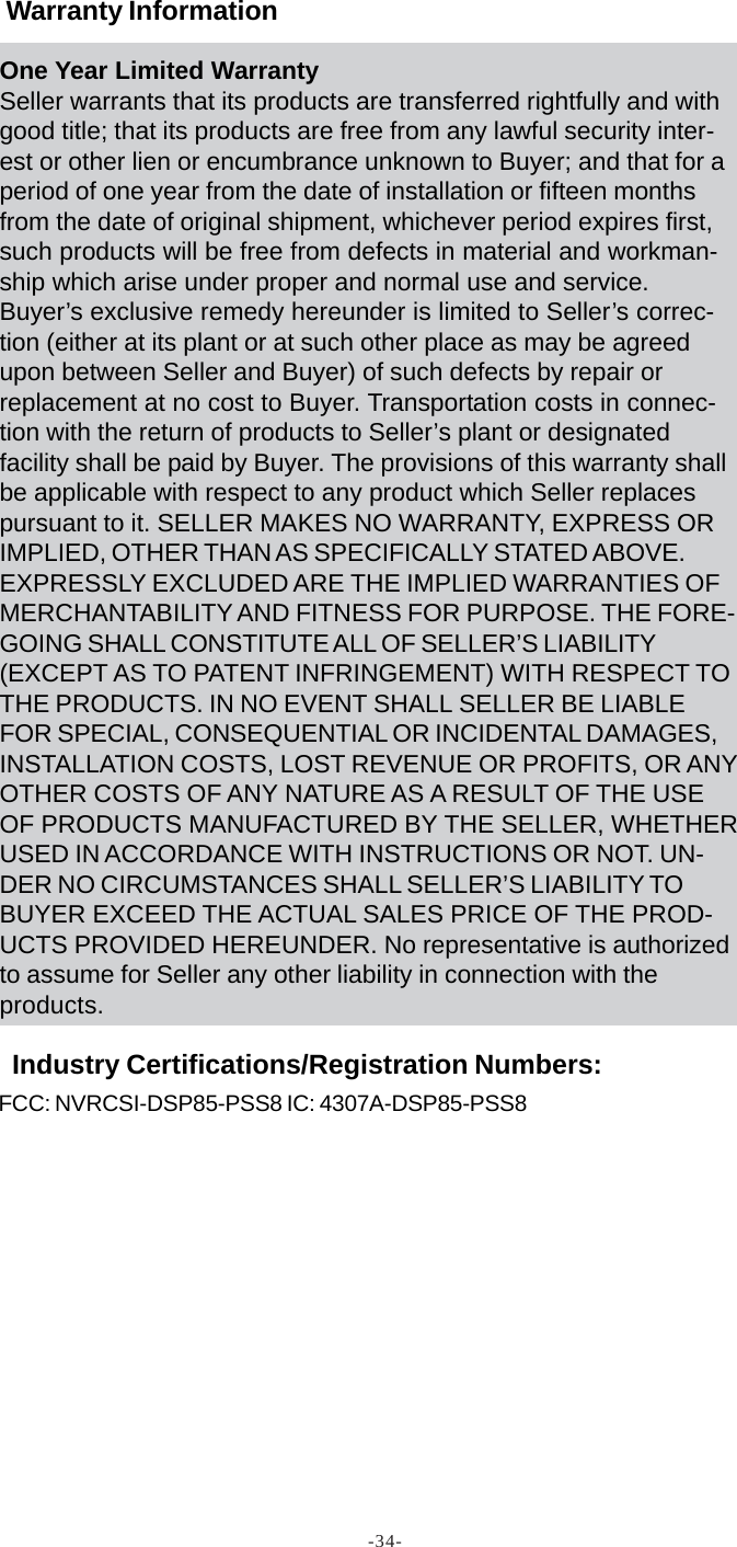 -34-FCC: NVRCSI-DSP85-PSS8 IC: 4307A-DSP85-PSS8Warranty InformationIndustry Certifications/Registration Numbers:One Year Limited WarrantySeller warrants that its products are transferred rightfully and withgood title; that its products are free from any lawful security inter-est or other lien or encumbrance unknown to Buyer; and that for aperiod of one year from the date of installation or fifteen monthsfrom the date of original shipment, whichever period expires first,such products will be free from defects in material and workman-ship which arise under proper and normal use and service.Buyer’s exclusive remedy hereunder is limited to Seller’s correc-tion (either at its plant or at such other place as may be agreedupon between Seller and Buyer) of such defects by repair orreplacement at no cost to Buyer. Transportation costs in connec-tion with the return of products to Seller’s plant or designatedfacility shall be paid by Buyer. The provisions of this warranty shallbe applicable with respect to any product which Seller replacespursuant to it. SELLER MAKES NO WARRANTY, EXPRESS ORIMPLIED, OTHER THAN AS SPECIFICALLY STATED ABOVE.EXPRESSLY EXCLUDED ARE THE IMPLIED WARRANTIES OFMERCHANTABILITY AND FITNESS FOR PURPOSE. THE FORE-GOING SHALL CONSTITUTE ALL OF SELLER’S LIABILITY(EXCEPT AS TO PATENT INFRINGEMENT) WITH RESPECT TOTHE PRODUCTS. IN NO EVENT SHALL SELLER BE LIABLEFOR SPECIAL, CONSEQUENTIAL OR INCIDENTAL DAMAGES,INSTALLATION COSTS, LOST REVENUE OR PROFITS, OR ANYOTHER COSTS OF ANY NATURE AS A RESULT OF THE USEOF PRODUCTS MANUFACTURED BY THE SELLER, WHETHERUSED IN ACCORDANCE WITH INSTRUCTIONS OR NOT. UN-DER NO CIRCUMSTANCES SHALL SELLER’S LIABILITY TOBUYER EXCEED THE ACTUAL SALES PRICE OF THE PROD-UCTS PROVIDED HEREUNDER. No representative is authorizedto assume for Seller any other liability in connection with theproducts.