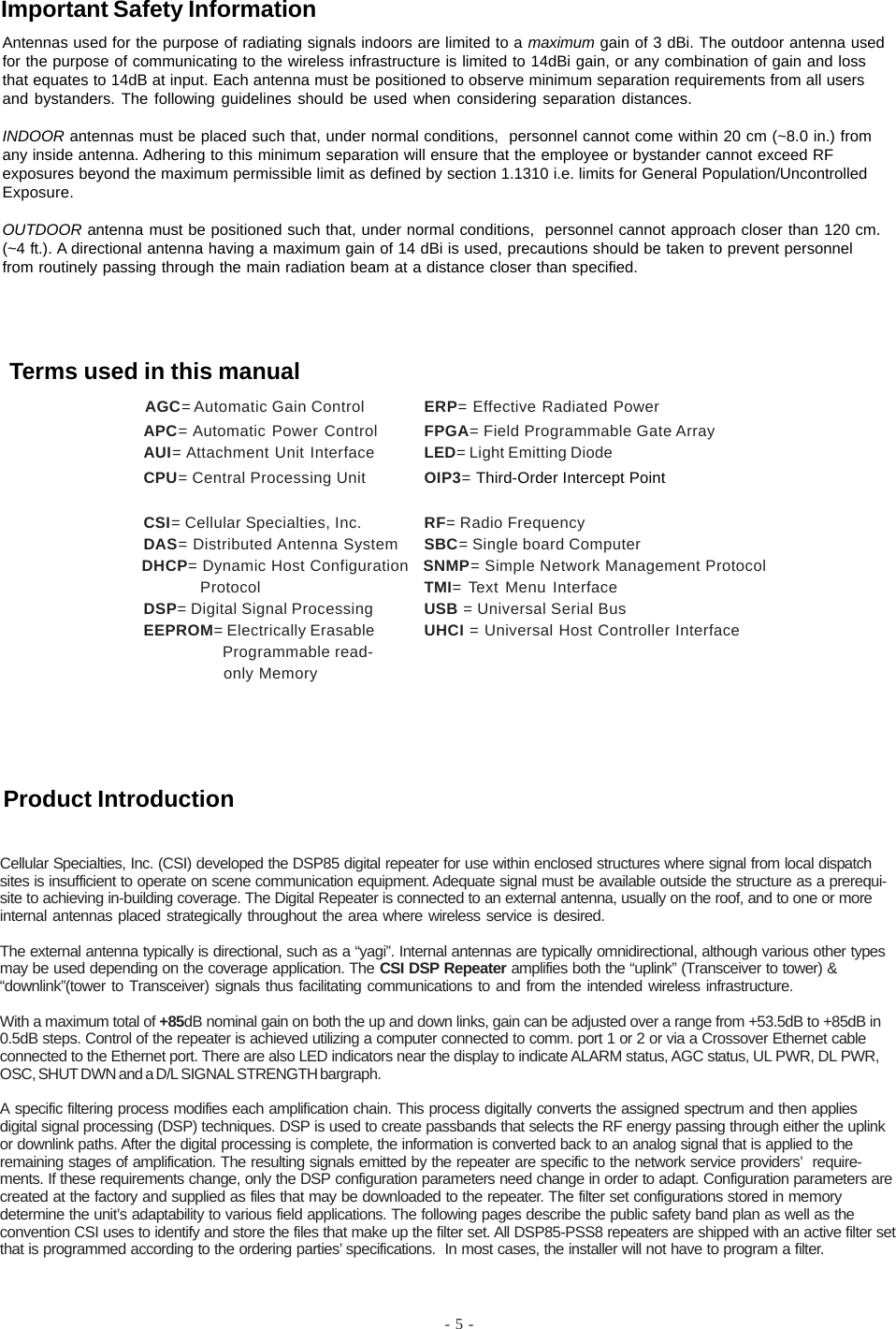 - 5 -Cellular Specialties, Inc. (CSI) developed the DSP85 digital repeater for use within enclosed structures where signal from local dispatchsites is insufficient to operate on scene communication equipment. Adequate signal must be available outside the structure as a prerequi-site to achieving in-building coverage. The Digital Repeater is connected to an external antenna, usually on the roof, and to one or moreinternal antennas placed strategically throughout the area where wireless service is desired.The external antenna typically is directional, such as a “yagi”. Internal antennas are typically omnidirectional, although various other typesmay be used depending on the coverage application. The CSI DSP Repeater amplifies both the “uplink” (Transceiver to tower) &amp;“downlink”(tower to Transceiver) signals thus facilitating communications to and from the intended wireless infrastructure.With a maximum total of +85dB nominal gain on both the up and down links, gain can be adjusted over a range from +53.5dB to +85dB in0.5dB steps. Control of the repeater is achieved utilizing a computer connected to comm. port 1 or 2 or via a Crossover Ethernet cableconnected to the Ethernet port. There are also LED indicators near the display to indicate ALARM status, AGC status, UL PWR, DL PWR,OSC, SHUT DWN and a D/L SIGNAL STRENGTH bargraph.A specific filtering process modifies each amplification chain. This process digitally converts the assigned spectrum and then appliesdigital signal processing (DSP) techniques. DSP is used to create passbands that selects the RF energy passing through either the uplinkor downlink paths. After the digital processing is complete, the information is converted back to an analog signal that is applied to theremaining stages of amplification. The resulting signals emitted by the repeater are specific to the network service providers’  require-ments. If these requirements change, only the DSP configuration parameters need change in order to adapt. Configuration parameters arecreated at the factory and supplied as files that may be downloaded to the repeater. The filter set configurations stored in memorydetermine the unit’s adaptability to various field applications. The following pages describe the public safety band plan as well as theconvention CSI uses to identify and store the files that make up the filter set. All DSP85-PSS8 repeaters are shipped with an active filter setthat is programmed according to the ordering parties’ specifications.  In most cases, the installer will not have to program a filter.            AGC= Automatic Gain Control ERP= Effective Radiated PowerAPC= Automatic Power Control FPGA= Field Programmable Gate ArrayAUI= Attachment Unit Interface LED= Light Emitting DiodeCPU= Central Processing Unit OIP3= Third-Order Intercept PointCSI= Cellular Specialties, Inc. RF= Radio FrequencyDAS= Distributed Antenna System SBC= Single board Computer              DHCP= Dynamic Host Configuration   SNMP= Simple Network Management Protocol                          Protocol TMI= Text Menu InterfaceDSP= Digital Signal Processing USB = Universal Serial BusEEPROM= Electrically Erasable UHCI = Universal Host Controller Interface  Programmable read-  only MemoryAntennas used for the purpose of radiating signals indoors are limited to a maximum gain of 3 dBi. The outdoor antenna usedfor the purpose of communicating to the wireless infrastructure is limited to 14dBi gain, or any combination of gain and lossthat equates to 14dB at input. Each antenna must be positioned to observe minimum separation requirements from all usersand bystanders. The following guidelines should be used when considering separation distances.INDOOR antennas must be placed such that, under normal conditions,  personnel cannot come within 20 cm (~8.0 in.) fromany inside antenna. Adhering to this minimum separation will ensure that the employee or bystander cannot exceed RFexposures beyond the maximum permissible limit as defined by section 1.1310 i.e. limits for General Population/UncontrolledExposure.OUTDOOR antenna must be positioned such that, under normal conditions,  personnel cannot approach closer than 120 cm.(~4 ft.). A directional antenna having a maximum gain of 14 dBi is used, precautions should be taken to prevent personnelfrom routinely passing through the main radiation beam at a distance closer than specified.Product IntroductionTerms used in this manualImportant Safety Information