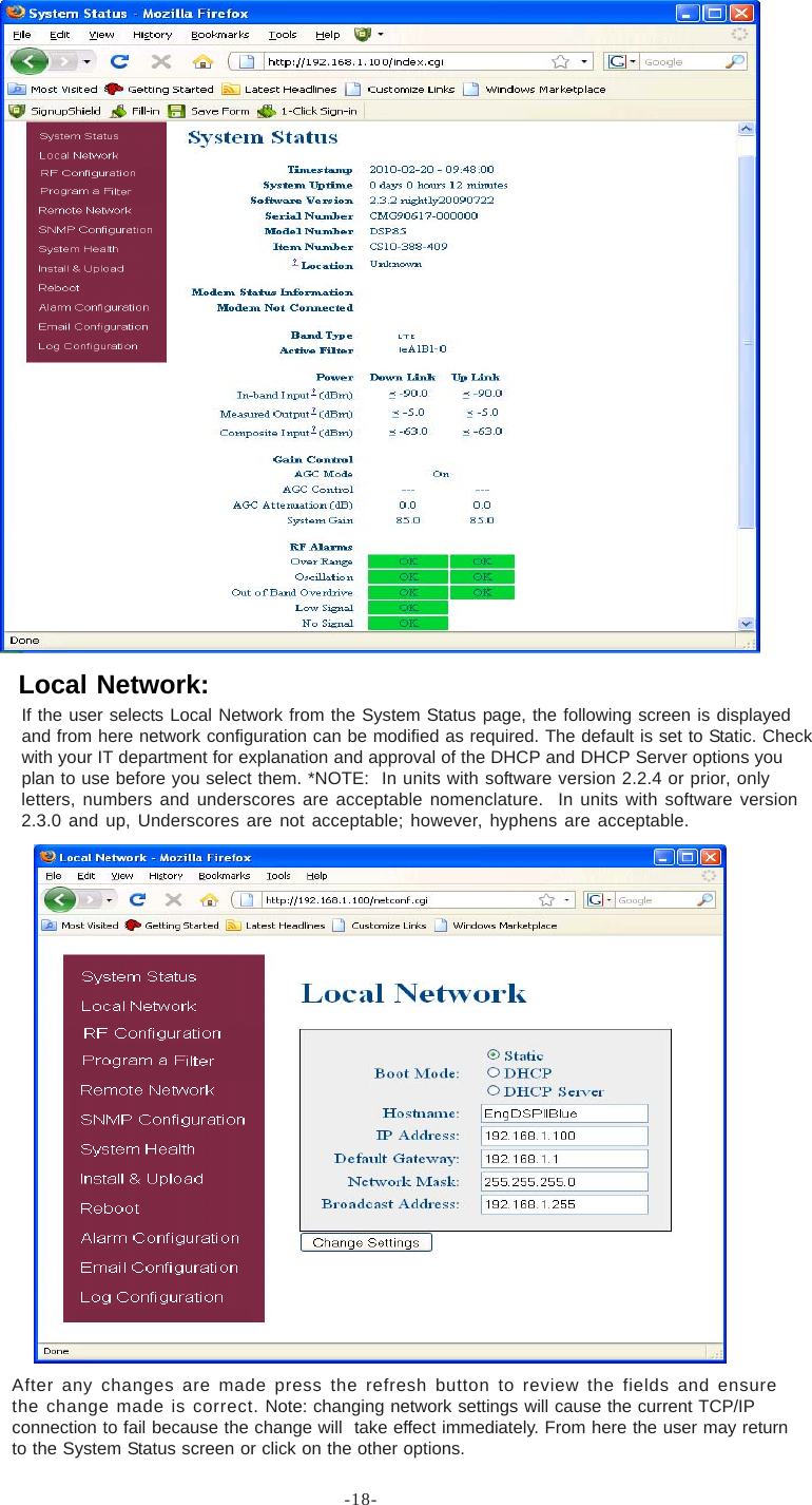 -18-If the user selects Local Network from the System Status page, the following screen is displayedand from here network configuration can be modified as required. The default is set to Static. Checkwith your IT department for explanation and approval of the DHCP and DHCP Server options youplan to use before you select them. *NOTE:  In units with software version 2.2.4 or prior, onlyletters, numbers and underscores are acceptable nomenclature.  In units with software version2.3.0 and up, Underscores are not acceptable; however, hyphens are acceptable.After any changes are made press the refresh button to review the fields and ensurethe change made is correct. Note: changing network settings will cause the current TCP/IPconnection to fail because the change will  take effect immediately. From here the user may returnto the System Status screen or click on the other options.Local Network: