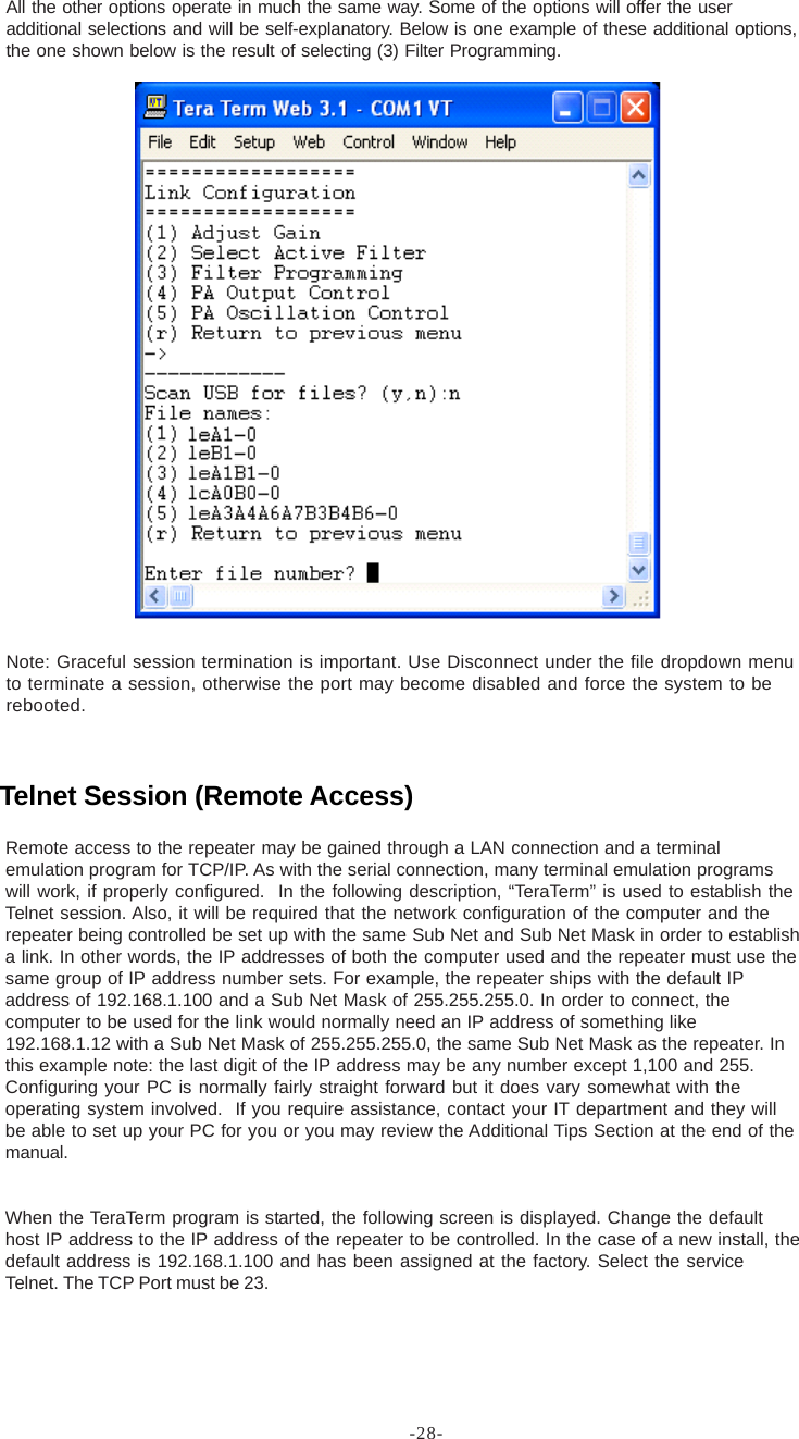 -28-All the other options operate in much the same way. Some of the options will offer the useradditional selections and will be self-explanatory. Below is one example of these additional options,the one shown below is the result of selecting (3) Filter Programming.Note: Graceful session termination is important. Use Disconnect under the file dropdown menuto terminate a session, otherwise the port may become disabled and force the system to berebooted.Remote access to the repeater may be gained through a LAN connection and a terminalemulation program for TCP/IP. As with the serial connection, many terminal emulation programswill work, if properly configured.  In the following description, “TeraTerm” is used to establish theTelnet session. Also, it will be required that the network configuration of the computer and therepeater being controlled be set up with the same Sub Net and Sub Net Mask in order to establisha link. In other words, the IP addresses of both the computer used and the repeater must use thesame group of IP address number sets. For example, the repeater ships with the default IPaddress of 192.168.1.100 and a Sub Net Mask of 255.255.255.0. In order to connect, thecomputer to be used for the link would normally need an IP address of something like192.168.1.12 with a Sub Net Mask of 255.255.255.0, the same Sub Net Mask as the repeater. Inthis example note: the last digit of the IP address may be any number except 1,100 and 255.Configuring your PC is normally fairly straight forward but it does vary somewhat with theoperating system involved.  If you require assistance, contact your IT department and they willbe able to set up your PC for you or you may review the Additional Tips Section at the end of themanual.When the TeraTerm program is started, the following screen is displayed. Change the defaulthost IP address to the IP address of the repeater to be controlled. In the case of a new install, thedefault address is 192.168.1.100 and has been assigned at the factory. Select the serviceTelnet. The TCP Port must be 23.Telnet Session (Remote Access)