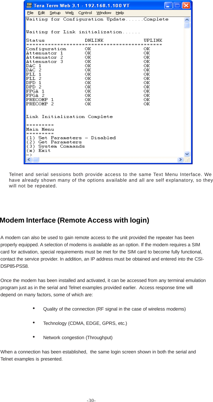 -30-Telnet and serial sessions both provide access to the same Text Menu Interface. Wehave already shown many of the options available and all are self explanatory, so theywill not be repeated.A modem can also be used to gain remote access to the unit provided the repeater has beenproperly equipped. A selection of modems is available as an option. If the modem requires a SIMcard for activation, special requirements must be met for the SIM card to become fully functional,contact the service provider. In addition, an IP address must be obtained and entered into the CSI-DSP85-PSS8.Once the modem has been installed and activated, it can be accessed from any terminal emulationprogram just as in the serial and Telnet examples provided earlier.  Access response time willdepend on many factors, some of which are:•Quality of the connection (RF signal in the case of wireless modems)•Technology (CDMA, EDGE, GPRS, etc.)•Network congestion (Throughput)When a connection has been established,  the same login screen shown in both the serial andTelnet examples is presented.Modem Interface (Remote Access with login)