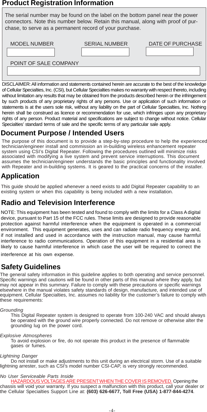 -4-Product Registration InformationDISCLAIMER: All information and statements contained herein are accurate to the best of the knowledgeof Cellular Specialties, Inc. (CSI), but Cellular Specialties makes no warranty with respect thereto, includingwithout limitation any results that may be obtained from the products described herein or the infringementby such products of any proprietary rights of any persons. Use or application of such information orstatements is at the users sole risk, without any liability on the part of Cellular Specialties, Inc. Nothingherein shall be construed as licence or recommendation for use, which infringes upon any proprietaryrights of any person. Product material and specifications are subject to change without notice. CellularSpecialties’ standard terms of sale and the specific terms of any particular sale apply.The general safety information in this guideline applies to both operating and service personnel.Specific warnings and cautions will be found in other parts of this manual where they apply, butmay not appear in this summary. Failure to comply with these precautions or specific warningselsewhere in the manual violates safety standards of design, manufacture, and intended use ofequipment. Cellular Specialties, Inc. assumes no liability for the customer’s failure to comply withthese requirements:GroundingThis Digital Repeater system is designed to operate from 100-240 VAC and should alwaysbe operated with the ground wire properly connected. Do not remove or otherwise alter thegrounding lug on the power cord.Explosive AtmospheresTo avoid explosion or fire, do not operate this product in the presence of flammablegases or fumes.Lightning DangerDo not install or make adjustments to this unit during an electrical storm. Use of a suitablelightning arrester, such as CSI’s model number CSI-CAP, is very strongly recommended.No User Serviceable Parts InsideHAZARDOUS VOLTAGES ARE PRESENT WHEN THE COVER IS REMOVED. Opening thechassis will void your warranty. If you suspect a malfunction with this product, call your dealer orthe Cellular Specialties Support Line at: (603) 626-6677, Toll Free (USA) 1-877-844-4274.Safety GuidelinesThis guide should be applied whenever a need exists to add Digital Repeater capability to anexisting system or when this capability is being included with a new installation.ApplicationDocument Purpose / Intended UsersThe purpose of this document is to provide a step-by-step procedure to help the experiencedtechnician/engineer install and commission an in-building wireless enhancement repeatersystem using CSI’s Digital Repeater. Following the procedures outlined will minimize risksassociated with modifying a live system and prevent service interruptions. This documentassumes the technician/engineer understands the basic principles and functionality involvedwith Repeater and in-building systems. It is geared to the practical concerns of the installer.The serial number may be found on the label on the bottom panel near the powerconnectors. Note this number below. Retain this manual, along with proof of pur-chase, to serve as a permanent record of your purchase.MODEL NUMBER SERIAL NUMBER DATE OF PURCHASEPOINT OF SALE COMPANYNOTE: This equipment has been tested and found to comply with the limits for a Class A digitaldevice, pursuant to Part 15 of the FCC rules. These limits are designed to provide reasonableprotection against harmful interference when the equipment is operated in a commercialenvironment.  This equipment generates, uses and can radiate radio frequency energy and,if not installed and used in accordance with the instruction manual, may cause harmfulinterference to radio communications. Operation of this equipment in a residential area islikely to cause harmful interference in which case the user will be required to correct theinterference at his own expense.Radio and Television Interference