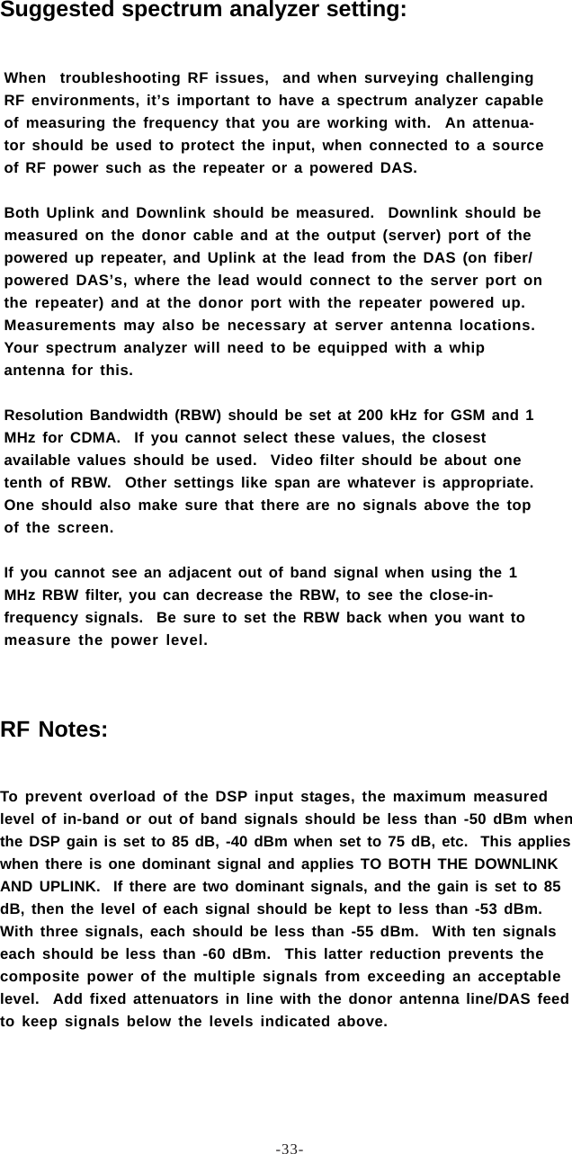 -33-When  troubleshooting RF issues,  and when surveying challengingRF environments, it’s important to have a spectrum analyzer capableof measuring the frequency that you are working with.  An attenua-tor should be used to protect the input, when connected to a sourceof RF power such as the repeater or a powered DAS.Both Uplink and Downlink should be measured.  Downlink should bemeasured on the donor cable and at the output (server) port of thepowered up repeater, and Uplink at the lead from the DAS (on fiber/powered DAS’s, where the lead would connect to the server port onthe repeater) and at the donor port with the repeater powered up.Measurements may also be necessary at server antenna locations.Your spectrum analyzer will need to be equipped with a whipantenna for this.Resolution Bandwidth (RBW) should be set at 200 kHz for GSM and 1MHz for CDMA.  If you cannot select these values, the closestavailable values should be used.  Video filter should be about onetenth of RBW.  Other settings like span are whatever is appropriate.One should also make sure that there are no signals above the topof the screen.If you cannot see an adjacent out of band signal when using the 1MHz RBW filter, you can decrease the RBW, to see the close-in-frequency signals.  Be sure to set the RBW back when you want tomeasure the power level.Suggested spectrum analyzer setting:RF Notes:To prevent overload of the DSP input stages, the maximum measuredlevel of in-band or out of band signals should be less than -50 dBm whenthe DSP gain is set to 85 dB, -40 dBm when set to 75 dB, etc.  This applieswhen there is one dominant signal and applies TO BOTH THE DOWNLINKAND UPLINK.  If there are two dominant signals, and the gain is set to 85dB, then the level of each signal should be kept to less than -53 dBm.With three signals, each should be less than -55 dBm.  With ten signalseach should be less than -60 dBm.  This latter reduction prevents thecomposite power of the multiple signals from exceeding an acceptablelevel.  Add fixed attenuators in line with the donor antenna line/DAS feedto keep signals below the levels indicated above.