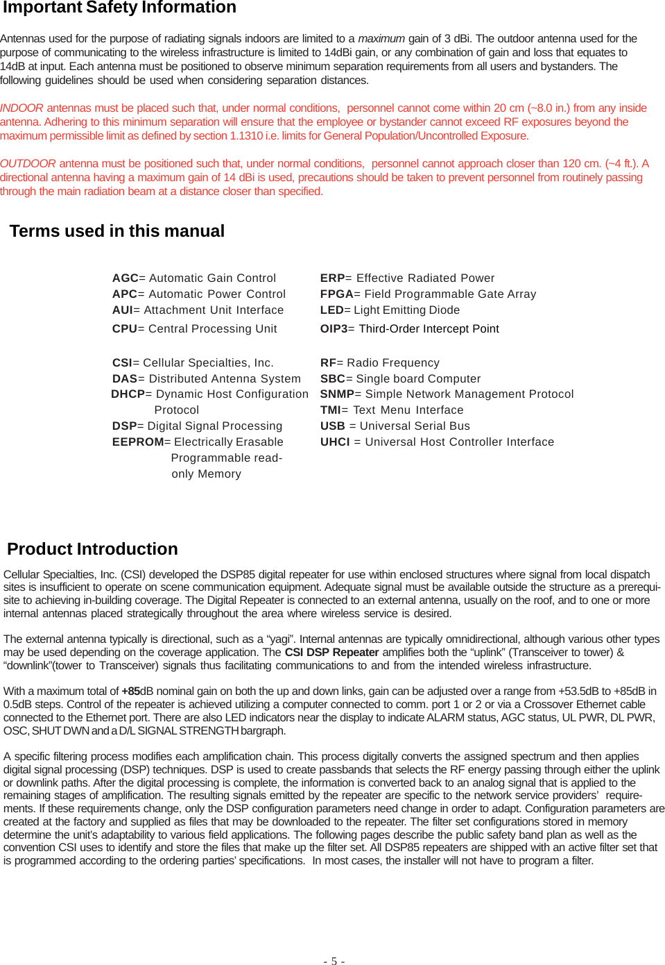 - 5 -Cellular Specialties, Inc. (CSI) developed the DSP85 digital repeater for use within enclosed structures where signal from local dispatchsites is insufficient to operate on scene communication equipment. Adequate signal must be available outside the structure as a prerequi-site to achieving in-building coverage. The Digital Repeater is connected to an external antenna, usually on the roof, and to one or moreinternal antennas placed strategically throughout the area where wireless service is desired.The external antenna typically is directional, such as a “yagi”. Internal antennas are typically omnidirectional, although various other typesmay be used depending on the coverage application. The CSI DSP Repeater amplifies both the “uplink” (Transceiver to tower) &amp;“downlink”(tower to Transceiver) signals thus facilitating communications to and from the intended wireless infrastructure.With a maximum total of +85dB nominal gain on both the up and down links, gain can be adjusted over a range from +53.5dB to +85dB in0.5dB steps. Control of the repeater is achieved utilizing a computer connected to comm. port 1 or 2 or via a Crossover Ethernet cableconnected to the Ethernet port. There are also LED indicators near the display to indicate ALARM status, AGC status, UL PWR, DL PWR,OSC, SHUT DWN and a D/L SIGNAL STRENGTH bargraph.A specific filtering process modifies each amplification chain. This process digitally converts the assigned spectrum and then appliesdigital signal processing (DSP) techniques. DSP is used to create passbands that selects the RF energy passing through either the uplinkor downlink paths. After the digital processing is complete, the information is converted back to an analog signal that is applied to theremaining stages of amplification. The resulting signals emitted by the repeater are specific to the network service providers’  require-ments. If these requirements change, only the DSP configuration parameters need change in order to adapt. Configuration parameters arecreated at the factory and supplied as files that may be downloaded to the repeater. The filter set configurations stored in memorydetermine the unit’s adaptability to various field applications. The following pages describe the public safety band plan as well as theconvention CSI uses to identify and store the files that make up the filter set. All DSP85 repeaters are shipped with an active filter set thatis programmed according to the ordering parties’ specifications.  In most cases, the installer will not have to program a filter.AGC= Automatic Gain Control ERP= Effective Radiated PowerAPC= Automatic Power Control FPGA= Field Programmable Gate ArrayAUI= Attachment Unit Interface LED= Light Emitting DiodeCPU= Central Processing Unit OIP3= Third-Order Intercept PointCSI= Cellular Specialties, Inc. RF= Radio FrequencyDAS= Distributed Antenna System SBC= Single board Computer              DHCP= Dynamic Host Configuration   SNMP= Simple Network Management Protocol                          Protocol TMI= Text Menu InterfaceDSP= Digital Signal Processing USB = Universal Serial BusEEPROM= Electrically Erasable UHCI = Universal Host Controller Interface  Programmable read-  only MemoryAntennas used for the purpose of radiating signals indoors are limited to a maximum gain of 3 dBi. The outdoor antenna used for thepurpose of communicating to the wireless infrastructure is limited to 14dBi gain, or any combination of gain and loss that equates to14dB at input. Each antenna must be positioned to observe minimum separation requirements from all users and bystanders. Thefollowing guidelines should be used when considering separation distances.INDOOR antennas must be placed such that, under normal conditions,  personnel cannot come within 20 cm (~8.0 in.) from any insideantenna. Adhering to this minimum separation will ensure that the employee or bystander cannot exceed RF exposures beyond themaximum permissible limit as defined by section 1.1310 i.e. limits for General Population/Uncontrolled Exposure.OUTDOOR antenna must be positioned such that, under normal conditions,  personnel cannot approach closer than 120 cm. (~4 ft.). Adirectional antenna having a maximum gain of 14 dBi is used, precautions should be taken to prevent personnel from routinely passingthrough the main radiation beam at a distance closer than specified.Product IntroductionTerms used in this manualImportant Safety Information