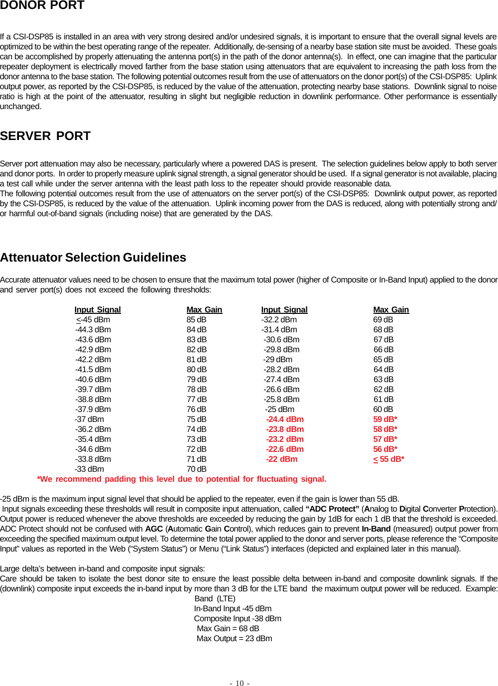 - 10 -If a CSI-DSP85 is installed in an area with very strong desired and/or undesired signals, it is important to ensure that the overall signal levels areoptimized to be within the best operating range of the repeater.  Additionally, de-sensing of a nearby base station site must be avoided.  These goalscan be accomplished by properly attenuating the antenna port(s) in the path of the donor antenna(s).  In effect, one can imagine that the particularrepeater deployment is electrically moved farther from the base station using attenuators that are equivalent to increasing the path loss from thedonor antenna to the base station. The following potential outcomes result from the use of attenuators on the donor port(s) of the CSI-DSP85:  Uplinkoutput power, as reported by the CSI-DSP85, is reduced by the value of the attenuation, protecting nearby base stations.  Downlink signal to noiseratio is high at the point of the attenuator, resulting in slight but negligible reduction in downlink performance. Other performance is essentiallyunchanged.DONOR PORTServer port attenuation may also be necessary, particularly where a powered DAS is present.  The selection guidelines below apply to both serverand donor ports.  In order to properly measure uplink signal strength, a signal generator should be used.  If a signal generator is not available, placinga test call while under the server antenna with the least path loss to the repeater should provide reasonable data.The following potential outcomes result from the use of attenuators on the server port(s) of the CSI-DSP85:  Downlink output power, as reportedby the CSI-DSP85, is reduced by the value of the attenuation.  Uplink incoming power from the DAS is reduced, along with potentially strong and/or harmful out-of-band signals (including noise) that are generated by the DAS.SERVER PORTAttenuator Selection GuidelinesAccurate attenuator values need to be chosen to ensure that the maximum total power (higher of Composite or In-Band Input) applied to the donorand server port(s) does not exceed the following thresholds:Input Signal Max Gain Input Signal Max Gain                   &lt;-45 dBm 85 dB -32.2 dBm 69 dB                                     -44.3 dBm 84 dB -31.4 dBm 68 dB                                     -43.6 dBm 83 dB  -30.6 dBm 67 dB                                     -42.9 dBm 82 dB  -29.8 dBm 66 dB                                     -42.2 dBm 81 dB  -29 dBm 65 dB                                     -41.5 dBm 80 dB  -28.2 dBm 64 dB                                     -40.6 dBm 79 dB  -27.4 dBm 63 dB                                     -39.7 dBm 78 dB  -26.6 dBm 62 dB                                     -38.8 dBm 77 dB  -25.8 dBm 61 dB                                     -37.9 dBm 76 dB   -25 dBm 60 dB                                     -37 dBm 75 dB   -24.4 dBm 59 dB*                                     -36.2 dBm 74 dB   -23.8 dBm 58 dB*                                     -35.4 dBm 73 dB   -23.2 dBm 57 dB*                                     -34.6 dBm 72 dB   -22.6 dBm 56 dB*                                     -33.8 dBm 71 dB   -22 dBm &lt; 55 dB*                                     -33 dBm 70 dB*We recommend padding this level due to potential for fluctuating signal.-25 dBm is the maximum input signal level that should be applied to the repeater, even if the gain is lower than 55 dB. Input signals exceeding these thresholds will result in composite input attenuation, called “ADC Protect” (Analog to Digital Converter Protection).Output power is reduced whenever the above thresholds are exceeded by reducing the gain by 1dB for each 1 dB that the threshold is exceeded.ADC Protect should not be confused with AGC (Automatic Gain Control), which reduces gain to prevent In-Band (measured) output power fromexceeding the specified maximum output level. To determine the total power applied to the donor and server ports, please reference the “CompositeInput” values as reported in the Web (“System Status”) or Menu (“Link Status”) interfaces (depicted and explained later in this manual).Large delta’s between in-band and composite input signals:Care should be taken to isolate the best donor site to ensure the least possible delta between in-band and composite downlink signals. If the(downlink) composite input exceeds the in-band input by more than 3 dB for the LTE band  the maximum output power will be reduced.  Example:                                                                                                Band  (LTE)                                                                                                In-Band Input -45 dBm                                                                                                Composite Input -38 dBm                                                                                                 Max Gain = 68 dB                                                                                                 Max Output = 23 dBm