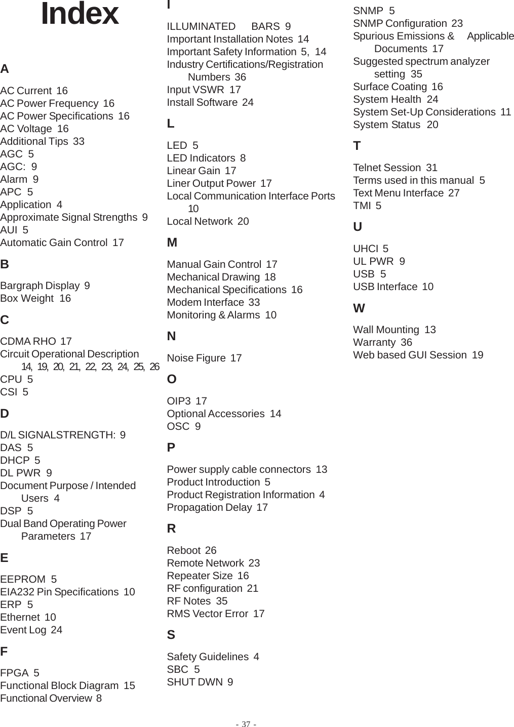 - 37 -IndexAAC Current  16AC Power Frequency  16AC Power Specifications  16AC Voltage  16Additional Tips  33AGC  5AGC:  9Alarm  9APC  5Application  4Approximate Signal Strengths  9AUI  5Automatic Gain Control  17BBargraph Display  9Box Weight  16CCDMA RHO  17Circuit Operational Description14, 19, 20, 21, 22, 23, 24, 25, 26CPU  5CSI  5DD/L SIGNALSTRENGTH:  9DAS  5DHCP  5DL PWR  9Document Purpose / IntendedUsers  4DSP  5Dual Band Operating PowerParameters  17EEEPROM  5EIA232 Pin Specifications  10ERP  5Ethernet  10Event Log  24FFPGA  5Functional Block Diagram  15Functional Overview  8IILLUMINATED      BARS  9Important Installation Notes  14Important Safety Information  5, 14Industry Certifications/RegistrationNumbers  36Input VSWR  17Install Software  24LLED  5LED Indicators  8Linear Gain  17Liner Output Power  17Local Communication Interface Ports10Local Network  20MManual Gain Control  17Mechanical Drawing  18Mechanical Specifications  16Modem Interface  33Monitoring &amp; Alarms  10NNoise Figure  17OOIP3  17Optional Accessories  14OSC  9PPower supply cable connectors  13Product Introduction  5Product Registration Information  4Propagation Delay  17RReboot  26Remote Network  23Repeater Size  16RF configuration  21RF Notes  35RMS Vector Error  17SSafety Guidelines  4SBC  5SHUT DWN  9SNMP  5SNMP Configuration  23Spurious Emissions &amp; ApplicableDocuments  17Suggested spectrum analyzersetting  35Surface Coating  16System Health  24System Set-Up Considerations  11System Status  20TTelnet Session  31Terms used in this manual  5Text Menu Interface  27TMI  5UUHCI  5UL PWR  9USB  5USB Interface  10WWall Mounting  13Warranty  36Web based GUI Session  19