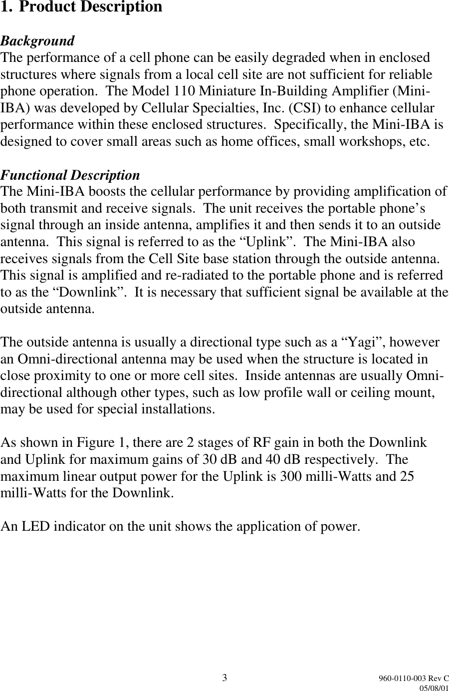 3960-0110-003 Rev C05/08/011. Product DescriptionBackgroundThe performance of a cell phone can be easily degraded when in enclosedstructures where signals from a local cell site are not sufficient for reliablephone operation.  The Model 110 Miniature In-Building Amplifier (Mini-IBA) was developed by Cellular Specialties, Inc. (CSI) to enhance cellularperformance within these enclosed structures.  Specifically, the Mini-IBA isdesigned to cover small areas such as home offices, small workshops, etc.Functional DescriptionThe Mini-IBA boosts the cellular performance by providing amplification ofboth transmit and receive signals.  The unit receives the portable phone’ssignal through an inside antenna, amplifies it and then sends it to an outsideantenna.  This signal is referred to as the “Uplink”.  The Mini-IBA alsoreceives signals from the Cell Site base station through the outside antenna.This signal is amplified and re-radiated to the portable phone and is referredto as the “Downlink”.  It is necessary that sufficient signal be available at theoutside antenna.The outside antenna is usually a directional type such as a “Yagi”, howeveran Omni-directional antenna may be used when the structure is located inclose proximity to one or more cell sites.  Inside antennas are usually Omni-directional although other types, such as low profile wall or ceiling mount,may be used for special installations.As shown in Figure 1, there are 2 stages of RF gain in both the Downlinkand Uplink for maximum gains of 30 dB and 40 dB respectively.  Themaximum linear output power for the Uplink is 300 milli-Watts and 25milli-Watts for the Downlink.An LED indicator on the unit shows the application of power.