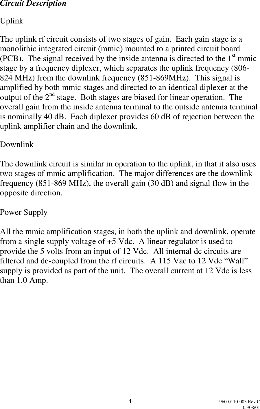 4960-0110-003 Rev C05/08/01Circuit DescriptionUplinkThe uplink rf circuit consists of two stages of gain.  Each gain stage is amonolithic integrated circuit (mmic) mounted to a printed circuit board(PCB).  The signal received by the inside antenna is directed to the 1st mmicstage by a frequency diplexer, which separates the uplink frequency (806-824 MHz) from the downlink frequency (851-869MHz).  This signal isamplified by both mmic stages and directed to an identical diplexer at theoutput of the 2nd stage.  Both stages are biased for linear operation.  Theoverall gain from the inside antenna terminal to the outside antenna terminalis nominally 40 dB.  Each diplexer provides 60 dB of rejection between theuplink amplifier chain and the downlink.DownlinkThe downlink circuit is similar in operation to the uplink, in that it also usestwo stages of mmic amplification.  The major differences are the downlinkfrequency (851-869 MHz), the overall gain (30 dB) and signal flow in theopposite direction.Power SupplyAll the mmic amplification stages, in both the uplink and downlink, operatefrom a single supply voltage of +5 Vdc.  A linear regulator is used toprovide the 5 volts from an input of 12 Vdc.  All internal dc circuits arefiltered and de-coupled from the rf circuits.  A 115 Vac to 12 Vdc “Wall”supply is provided as part of the unit.  The overall current at 12 Vdc is lessthan 1.0 Amp.