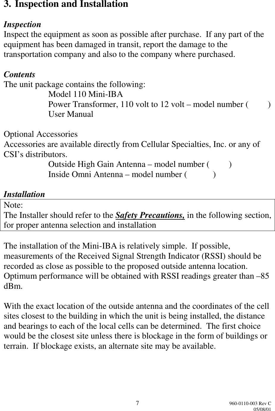 7960-0110-003 Rev C05/08/013. Inspection and InstallationInspectionInspect the equipment as soon as possible after purchase.  If any part of theequipment has been damaged in transit, report the damage to thetransportation company and also to the company where purchased.ContentsThe unit package contains the following:Model 110 Mini-IBAPower Transformer, 110 volt to 12 volt – model number (         )User ManualOptional AccessoriesAccessories are available directly from Cellular Specialties, Inc. or any ofCSI’s distributors.Outside High Gain Antenna – model number (         )Inside Omni Antenna – model number (            )InstallationNote:The Installer should refer to the Safety Precautions, in the following section,for proper antenna selection and installationThe installation of the Mini-IBA is relatively simple.  If possible,measurements of the Received Signal Strength Indicator (RSSI) should berecorded as close as possible to the proposed outside antenna location.Optimum performance will be obtained with RSSI readings greater than –85dBm.With the exact location of the outside antenna and the coordinates of the cellsites closest to the building in which the unit is being installed, the distanceand bearings to each of the local cells can be determined.  The first choicewould be the closest site unless there is blockage in the form of buildings orterrain.  If blockage exists, an alternate site may be available.