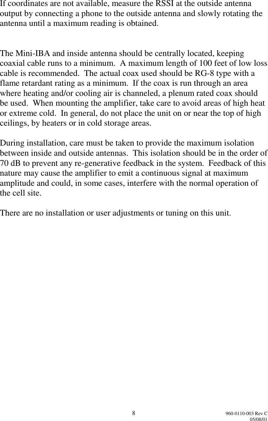 8960-0110-003 Rev C05/08/01If coordinates are not available, measure the RSSI at the outside antennaoutput by connecting a phone to the outside antenna and slowly rotating theantenna until a maximum reading is obtained.The Mini-IBA and inside antenna should be centrally located, keepingcoaxial cable runs to a minimum.  A maximum length of 100 feet of low losscable is recommended.  The actual coax used should be RG-8 type with aflame retardant rating as a minimum.  If the coax is run through an areawhere heating and/or cooling air is channeled, a plenum rated coax shouldbe used.  When mounting the amplifier, take care to avoid areas of high heator extreme cold.  In general, do not place the unit on or near the top of highceilings, by heaters or in cold storage areas.During installation, care must be taken to provide the maximum isolationbetween inside and outside antennas.  This isolation should be in the order of70 dB to prevent any re-generative feedback in the system.  Feedback of thisnature may cause the amplifier to emit a continuous signal at maximumamplitude and could, in some cases, interfere with the normal operation ofthe cell site.There are no installation or user adjustments or tuning on this unit.