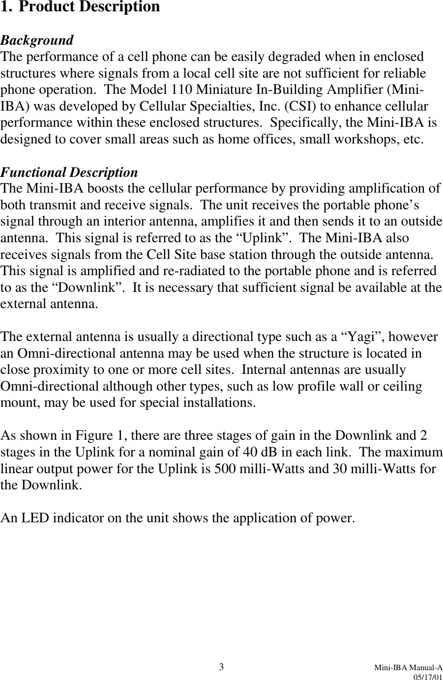 3Mini-IBA Manual-A05/17/011. Product DescriptionBackgroundThe performance of a cell phone can be easily degraded when in enclosedstructures where signals from a local cell site are not sufficient for reliablephone operation.  The Model 110 Miniature In-Building Amplifier (Mini-IBA) was developed by Cellular Specialties, Inc. (CSI) to enhance cellularperformance within these enclosed structures.  Specifically, the Mini-IBA isdesigned to cover small areas such as home offices, small workshops, etc.Functional DescriptionThe Mini-IBA boosts the cellular performance by providing amplification ofboth transmit and receive signals.  The unit receives the portable phone’ssignal through an interior antenna, amplifies it and then sends it to an outsideantenna.  This signal is referred to as the “Uplink”.  The Mini-IBA alsoreceives signals from the Cell Site base station through the outside antenna.This signal is amplified and re-radiated to the portable phone and is referredto as the “Downlink”.  It is necessary that sufficient signal be available at theexternal antenna.The external antenna is usually a directional type such as a “Yagi”, howeveran Omni-directional antenna may be used when the structure is located inclose proximity to one or more cell sites.  Internal antennas are usuallyOmni-directional although other types, such as low profile wall or ceilingmount, may be used for special installations.As shown in Figure 1, there are three stages of gain in the Downlink and 2stages in the Uplink for a nominal gain of 40 dB in each link.  The maximumlinear output power for the Uplink is 500 milli-Watts and 30 milli-Watts forthe Downlink.An LED indicator on the unit shows the application of power.