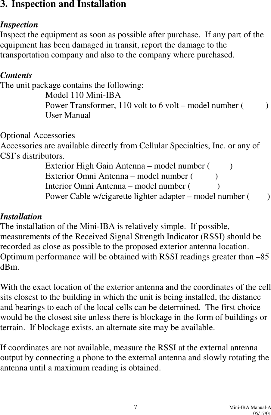 7Mini-IBA Manual-A05/17/013. Inspection and InstallationInspectionInspect the equipment as soon as possible after purchase.  If any part of theequipment has been damaged in transit, report the damage to thetransportation company and also to the company where purchased.ContentsThe unit package contains the following:Model 110 Mini-IBAPower Transformer, 110 volt to 6 volt – model number (          )User ManualOptional AccessoriesAccessories are available directly from Cellular Specialties, Inc. or any ofCSI’s distributors.Exterior High Gain Antenna – model number (         )Exterior Omni Antenna – model number (          )Interior Omni Antenna – model number (            )Power Cable w/cigarette lighter adapter – model number (        )InstallationThe installation of the Mini-IBA is relatively simple.  If possible,measurements of the Received Signal Strength Indicator (RSSI) should berecorded as close as possible to the proposed exterior antenna location.Optimum performance will be obtained with RSSI readings greater than –85dBm.With the exact location of the exterior antenna and the coordinates of the cellsits closest to the building in which the unit is being installed, the distanceand bearings to each of the local cells can be determined.  The first choicewould be the closest site unless there is blockage in the form of buildings orterrain.  If blockage exists, an alternate site may be available.If coordinates are not available, measure the RSSI at the external antennaoutput by connecting a phone to the external antenna and slowly rotating theantenna until a maximum reading is obtained.