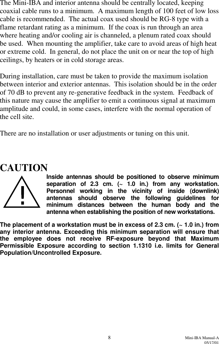 8Mini-IBA Manual-A05/17/01The Mini-IBA and interior antenna should be centrally located, keepingcoaxial cable runs to a minimum.  A maximum length of 100 feet of low losscable is recommended.  The actual coax used should be RG-8 type with aflame retardant rating as a minimum.  If the coax is run through an areawhere heating and/or cooling air is channeled, a plenum rated coax shouldbe used.  When mounting the amplifier, take care to avoid areas of high heator extreme cold.  In general, do not place the unit on or near the top of highceilings, by heaters or in cold storage areas.During installation, care must be taken to provide the maximum isolationbetween interior and exterior antennas.  This isolation should be in the orderof 70 dB to prevent any re-generative feedback in the system.  Feedback ofthis nature may cause the amplifier to emit a continuous signal at maximumamplitude and could, in some cases, interfere with the normal operation ofthe cell site.There are no installation or user adjustments or tuning on this unit.CAUTIONInside antennas should be positioned to observe minimumseparation of 2.3 cm. (~ 1.0 in.) from any workstation.Personnel working in the vicinity of inside (downlink)antennas should observe the following guidelines forminimum distances between the human body and theantenna when establishing the position of new workstations.The placement of a workstation must be in excess of 2.3 cm. (~ 1.0 in.) fromany interior antenna. Exceeding this minimum separation will ensure thatthe employee does not receive RF-exposure beyond that MaximumPermissible Exposure according to section 1.1310 i.e. limits for GeneralPopulation/Uncontrolled Exposure.!!!!