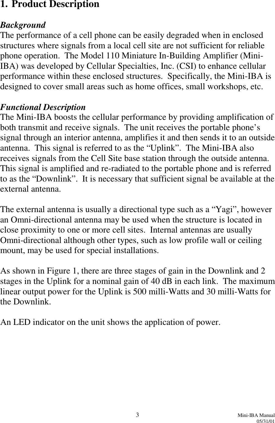 3Mini-IBA Manual05/31/011. Product DescriptionBackgroundThe performance of a cell phone can be easily degraded when in enclosedstructures where signals from a local cell site are not sufficient for reliablephone operation.  The Model 110 Miniature In-Building Amplifier (Mini-IBA) was developed by Cellular Specialties, Inc. (CSI) to enhance cellularperformance within these enclosed structures.  Specifically, the Mini-IBA isdesigned to cover small areas such as home offices, small workshops, etc.Functional DescriptionThe Mini-IBA boosts the cellular performance by providing amplification ofboth transmit and receive signals.  The unit receives the portable phone’ssignal through an interior antenna, amplifies it and then sends it to an outsideantenna.  This signal is referred to as the “Uplink”.  The Mini-IBA alsoreceives signals from the Cell Site base station through the outside antenna.This signal is amplified and re-radiated to the portable phone and is referredto as the “Downlink”.  It is necessary that sufficient signal be available at theexternal antenna.The external antenna is usually a directional type such as a “Yagi”, howeveran Omni-directional antenna may be used when the structure is located inclose proximity to one or more cell sites.  Internal antennas are usuallyOmni-directional although other types, such as low profile wall or ceilingmount, may be used for special installations.As shown in Figure 1, there are three stages of gain in the Downlink and 2stages in the Uplink for a nominal gain of 40 dB in each link.  The maximumlinear output power for the Uplink is 500 milli-Watts and 30 milli-Watts forthe Downlink.An LED indicator on the unit shows the application of power.