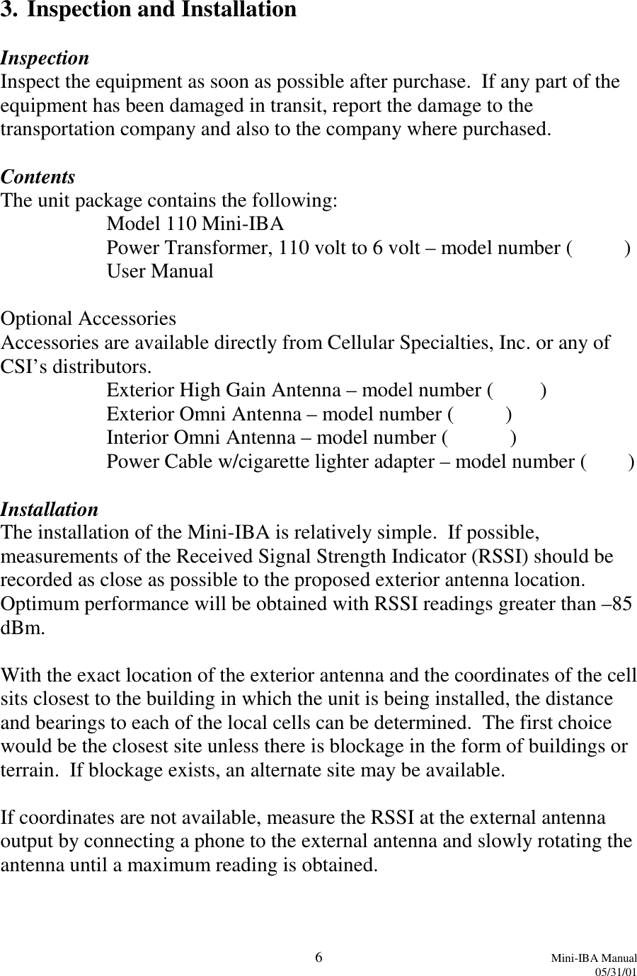 6Mini-IBA Manual05/31/013. Inspection and InstallationInspectionInspect the equipment as soon as possible after purchase.  If any part of theequipment has been damaged in transit, report the damage to thetransportation company and also to the company where purchased.ContentsThe unit package contains the following:Model 110 Mini-IBAPower Transformer, 110 volt to 6 volt – model number (          )User ManualOptional AccessoriesAccessories are available directly from Cellular Specialties, Inc. or any ofCSI’s distributors.Exterior High Gain Antenna – model number (         )Exterior Omni Antenna – model number (          )Interior Omni Antenna – model number (            )Power Cable w/cigarette lighter adapter – model number (        )InstallationThe installation of the Mini-IBA is relatively simple.  If possible,measurements of the Received Signal Strength Indicator (RSSI) should berecorded as close as possible to the proposed exterior antenna location.Optimum performance will be obtained with RSSI readings greater than –85dBm.With the exact location of the exterior antenna and the coordinates of the cellsits closest to the building in which the unit is being installed, the distanceand bearings to each of the local cells can be determined.  The first choicewould be the closest site unless there is blockage in the form of buildings orterrain.  If blockage exists, an alternate site may be available.If coordinates are not available, measure the RSSI at the external antennaoutput by connecting a phone to the external antenna and slowly rotating theantenna until a maximum reading is obtained.