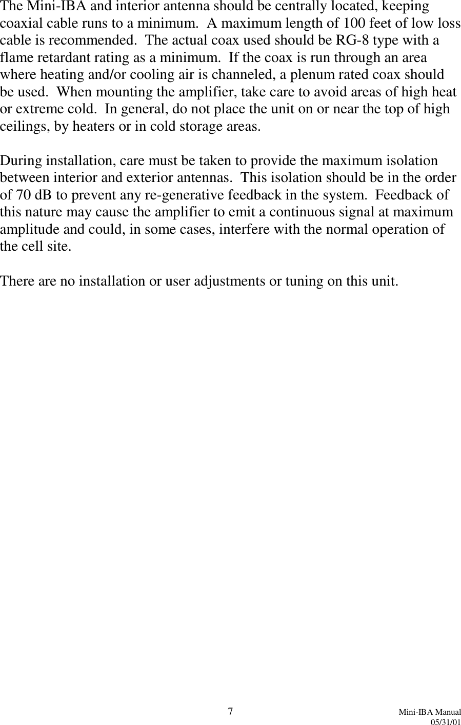 7Mini-IBA Manual05/31/01The Mini-IBA and interior antenna should be centrally located, keepingcoaxial cable runs to a minimum.  A maximum length of 100 feet of low losscable is recommended.  The actual coax used should be RG-8 type with aflame retardant rating as a minimum.  If the coax is run through an areawhere heating and/or cooling air is channeled, a plenum rated coax shouldbe used.  When mounting the amplifier, take care to avoid areas of high heator extreme cold.  In general, do not place the unit on or near the top of highceilings, by heaters or in cold storage areas.During installation, care must be taken to provide the maximum isolationbetween interior and exterior antennas.  This isolation should be in the orderof 70 dB to prevent any re-generative feedback in the system.  Feedback ofthis nature may cause the amplifier to emit a continuous signal at maximumamplitude and could, in some cases, interfere with the normal operation ofthe cell site.There are no installation or user adjustments or tuning on this unit.