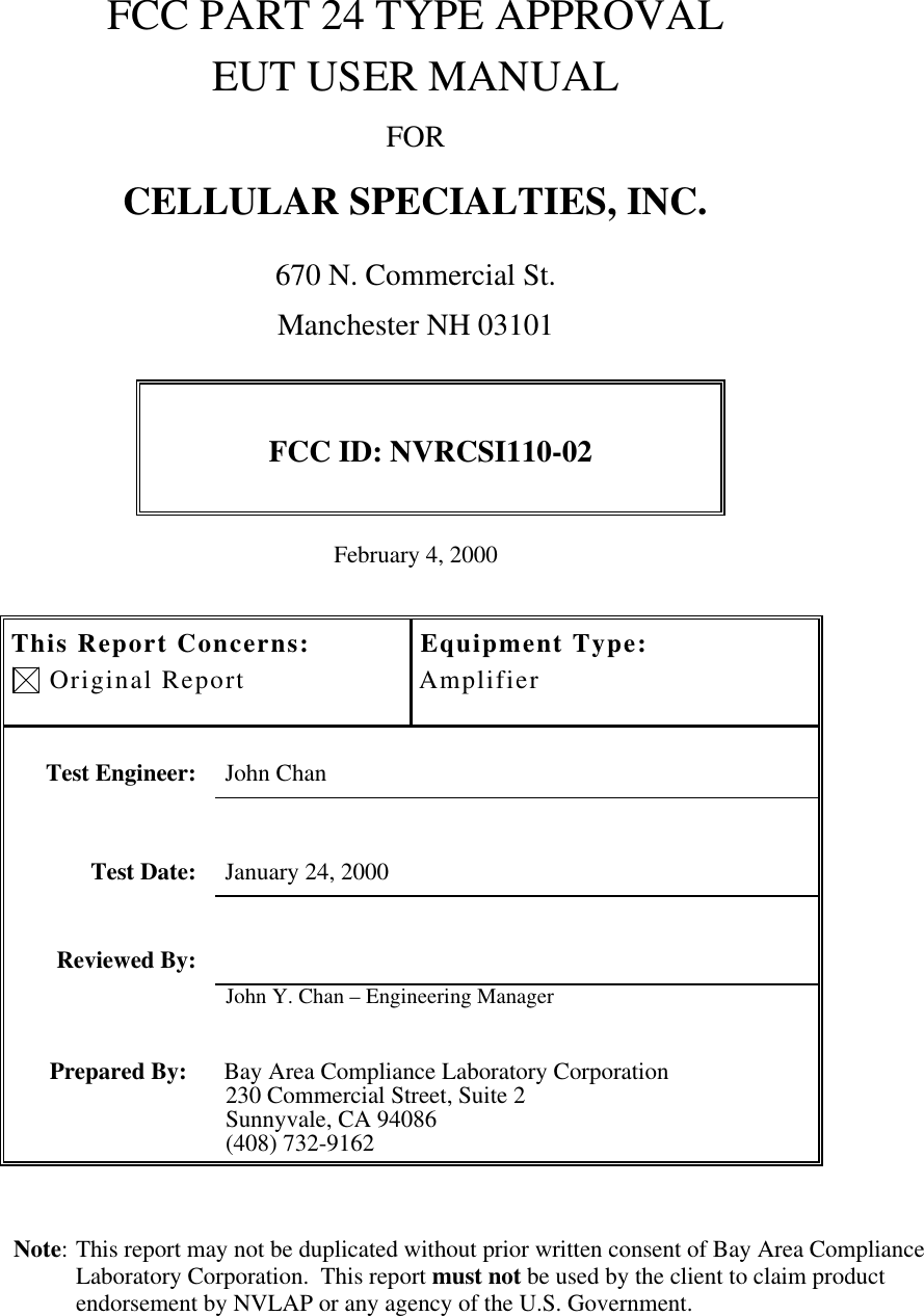 Note: This report may not be duplicated without prior written consent of Bay Area ComplianceLaboratory Corporation.  This report must not be used by the client to claim productendorsement by NVLAP or any agency of the U.S. Government.FCC PART 24 TYPE APPROVALEUT USER MANUALFORCELLULAR SPECIALTIES, INC.670 N. Commercial St.Manchester NH 03101FCC ID: NVRCSI110-02February 4, 2000This Report Concerns: Original ReportEquipment Type:AmplifierTest Engineer: John ChanTest Date: January 24, 2000Reviewed By:John Y. Chan – Engineering ManagerPrepared By: Bay Area Compliance Laboratory Corporation230 Commercial Street, Suite 2Sunnyvale, CA 94086(408) 732-9162