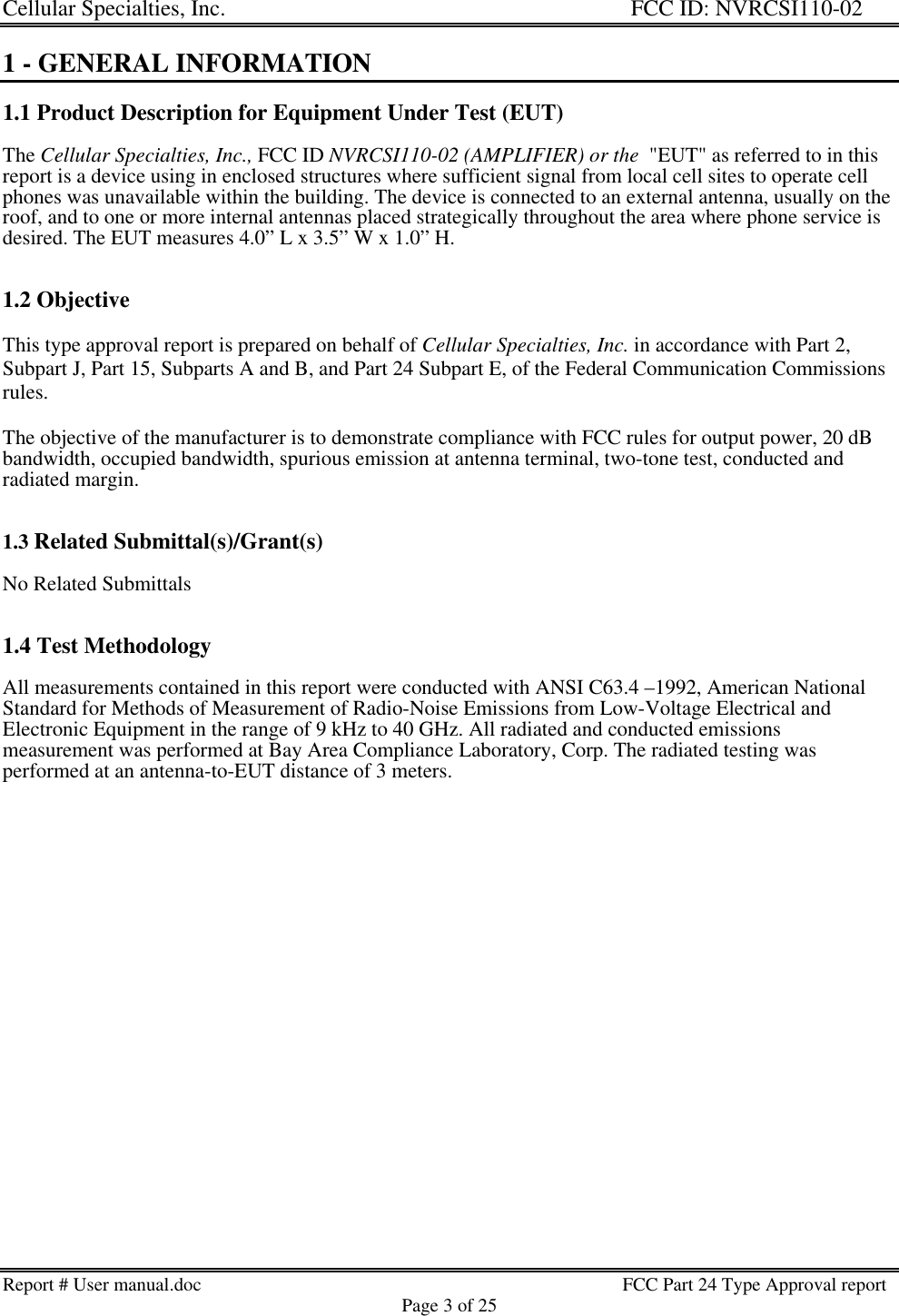 Cellular Specialties, Inc. FCC ID: NVRCSI110-02Report # User manual.doc                                                                                         FCC Part 24 Type Approval reportPage 3 of 251 - GENERAL INFORMATION1.1 Product Description for Equipment Under Test (EUT)The Cellular Specialties, Inc., FCC ID NVRCSI110-02 (AMPLIFIER) or the  &quot;EUT&quot; as referred to in thisreport is a device using in enclosed structures where sufficient signal from local cell sites to operate cellphones was unavailable within the building. The device is connected to an external antenna, usually on theroof, and to one or more internal antennas placed strategically throughout the area where phone service isdesired. The EUT measures 4.0” L x 3.5” W x 1.0” H.1.2 ObjectiveThis type approval report is prepared on behalf of Cellular Specialties, Inc. in accordance with Part 2,Subpart J, Part 15, Subparts A and B, and Part 24 Subpart E, of the Federal Communication Commissionsrules.The objective of the manufacturer is to demonstrate compliance with FCC rules for output power, 20 dBbandwidth, occupied bandwidth, spurious emission at antenna terminal, two-tone test, conducted andradiated margin.1.3 Related Submittal(s)/Grant(s)No Related Submittals1.4 Test MethodologyAll measurements contained in this report were conducted with ANSI C63.4 –1992, American NationalStandard for Methods of Measurement of Radio-Noise Emissions from Low-Voltage Electrical andElectronic Equipment in the range of 9 kHz to 40 GHz. All radiated and conducted emissionsmeasurement was performed at Bay Area Compliance Laboratory, Corp. The radiated testing wasperformed at an antenna-to-EUT distance of 3 meters.