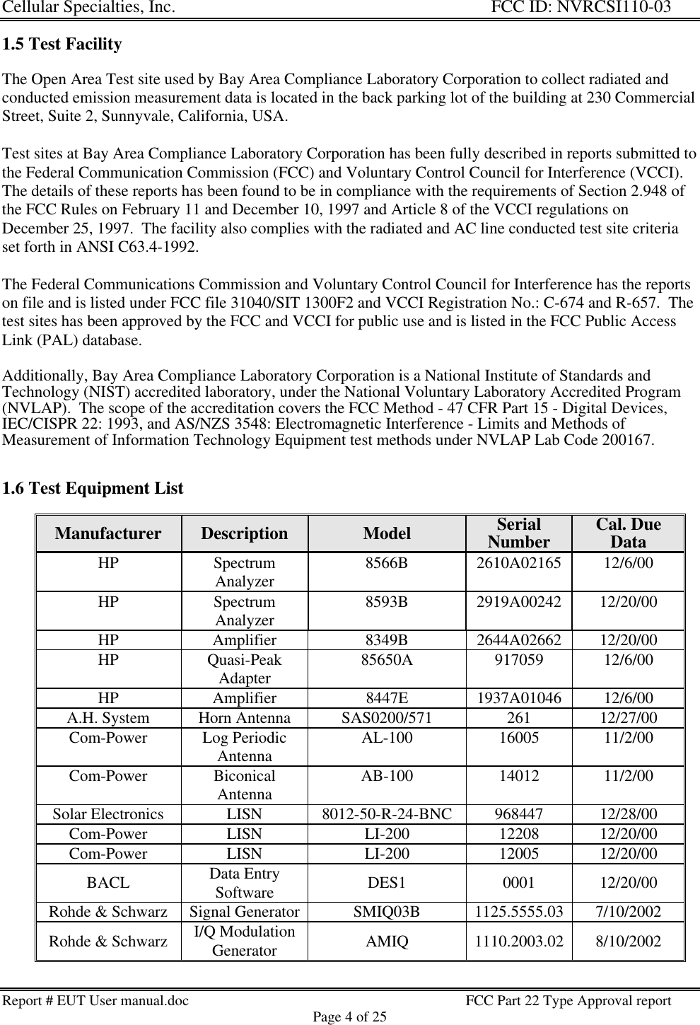 Cellular Specialties, Inc. FCC ID: NVRCSI110-03Report # EUT User manual.doc FCC Part 22 Type Approval reportPage 4 of 251.5 Test FacilityThe Open Area Test site used by Bay Area Compliance Laboratory Corporation to collect radiated andconducted emission measurement data is located in the back parking lot of the building at 230 CommercialStreet, Suite 2, Sunnyvale, California, USA.Test sites at Bay Area Compliance Laboratory Corporation has been fully described in reports submitted tothe Federal Communication Commission (FCC) and Voluntary Control Council for Interference (VCCI).The details of these reports has been found to be in compliance with the requirements of Section 2.948 ofthe FCC Rules on February 11 and December 10, 1997 and Article 8 of the VCCI regulations onDecember 25, 1997.  The facility also complies with the radiated and AC line conducted test site criteriaset forth in ANSI C63.4-1992.The Federal Communications Commission and Voluntary Control Council for Interference has the reportson file and is listed under FCC file 31040/SIT 1300F2 and VCCI Registration No.: C-674 and R-657.  Thetest sites has been approved by the FCC and VCCI for public use and is listed in the FCC Public AccessLink (PAL) database.Additionally, Bay Area Compliance Laboratory Corporation is a National Institute of Standards andTechnology (NIST) accredited laboratory, under the National Voluntary Laboratory Accredited Program(NVLAP).  The scope of the accreditation covers the FCC Method - 47 CFR Part 15 - Digital Devices,IEC/CISPR 22: 1993, and AS/NZS 3548: Electromagnetic Interference - Limits and Methods ofMeasurement of Information Technology Equipment test methods under NVLAP Lab Code 200167.1.6 Test Equipment ListManufacturer Description Model SerialNumber Cal. DueDataHP SpectrumAnalyzer 8566B 2610A02165 12/6/00HP SpectrumAnalyzer 8593B 2919A00242 12/20/00HP Amplifier 8349B 2644A02662 12/20/00HP Quasi-PeakAdapter 85650A 917059 12/6/00HP Amplifier 8447E 1937A01046 12/6/00A.H. System Horn Antenna SAS0200/571 261 12/27/00Com-Power Log PeriodicAntenna AL-100 16005 11/2/00Com-Power BiconicalAntenna AB-100 14012 11/2/00Solar Electronics LISN 8012-50-R-24-BNC 968447 12/28/00Com-Power LISN LI-200 12208 12/20/00Com-Power LISN LI-200 12005 12/20/00BACL Data EntrySoftware DES1 0001 12/20/00Rohde &amp; Schwarz Signal Generator SMIQ03B 1125.5555.03 7/10/2002Rohde &amp; Schwarz I/Q ModulationGenerator AMIQ 1110.2003.02 8/10/2002