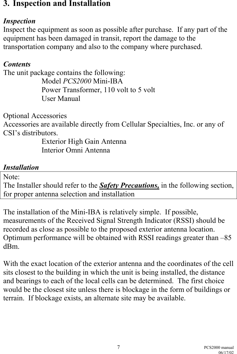  7 PCS2000 manual   06/17/02  3.  Inspection and Installation  Inspection Inspect the equipment as soon as possible after purchase.  If any part of the equipment has been damaged in transit, report the damage to the transportation company and also to the company where purchased.  Contents The unit package contains the following:  Model PCS2000 Mini-IBA   Power Transformer, 110 volt to 5 volt  User Manual  Optional Accessories Accessories are available directly from Cellular Specialties, Inc. or any of CSI’s distributors.   Exterior High Gain Antenna    Interior Omni Antenna   Installation Note: The Installer should refer to the Safety Precautions, in the following section, for proper antenna selection and installation  The installation of the Mini-IBA is relatively simple.  If possible, measurements of the Received Signal Strength Indicator (RSSI) should be recorded as close as possible to the proposed exterior antenna location.  Optimum performance will be obtained with RSSI readings greater than –85 dBm.  With the exact location of the exterior antenna and the coordinates of the cell sits closest to the building in which the unit is being installed, the distance and bearings to each of the local cells can be determined.  The first choice would be the closest site unless there is blockage in the form of buildings or terrain.  If blockage exists, an alternate site may be available.  