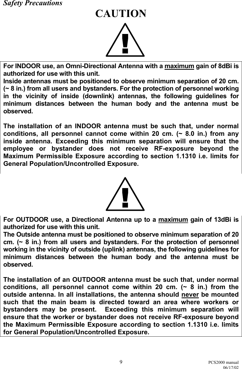  9 PCS2000 manual   06/17/02 Safety Precautions CAUTION For INDOOR use, an Omni-Directional Antenna with a maximum gain of 8dBi is authorized for use with this unit. Inside antennas must be positioned to observe minimum separation of 20 cm. (~ 8 in.) from all users and bystanders. For the protection of personnel working in the vicinity of inside (downlink) antennas, the following guidelines for minimum distances between the human body and the antenna must be observed.  The installation of an INDOOR antenna must be such that, under normal conditions, all personnel cannot come within 20 cm. (~ 8.0 in.) from any inside antenna. Exceeding this minimum separation will ensure that the employee or bystander does not receive RF-exposure beyond the Maximum Permissible Exposure according to section 1.1310 i.e. limits for General Population/Uncontrolled Exposure.  For OUTDOOR use, a Directional Antenna up to a maximum gain of 13dBi is authorized for use with this unit. The Outside antenna must be positioned to observe minimum separation of 20 cm. (~ 8 in.) from all users and bystanders. For the protection of personnel working in the vicinity of outside (uplink) antennas, the following guidelines for minimum distances between the human body and the antenna must be observed.  The installation of an OUTDOOR antenna must be such that, under normal conditions, all personnel cannot come within 20 cm. (~ 8 in.) from the outside antenna. In all installations, the antenna should never be mounted such that the main beam is directed toward an area where workers or bystanders may be present.  Exceeding this minimum separation will ensure that the worker or bystander does not receive RF-exposure beyond the Maximum Permissible Exposure according to section 1.1310 i.e. limits for General Population/Uncontrolled Exposure.  !!