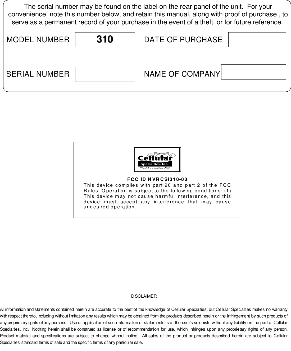 DISCLAIMERAll information and statements contained herein are accurate to the best of the knowledge of Cellular Specialties, but Cellular Specialties makes no warrantywith respect thereto, including without limitation any results which may be obtained from the products described herein or the infringement by such products ofany proprietary rights of any persons.  Use or application of such information or statements is at the user&apos;s sole risk, without any liability on the part of CellularSpecialties, Inc.  Nothing herein shall be construed as license or of recommendation for use, which infringes upon any proprietary rights of any person.Product material and specifications are subject to change without notice.  All sales of the product or products described herein are subject to CellularSpecialties&apos; standard terms of sale and the specific terms of any particular sale.The serial number may be found on the label on the rear panel of the unit.  For yourconvenience, note this number below, and retain this manual, along with proof of purchase , toserve as a permanent record of your purchase in the event of a theft, or for future reference.MODEL NUMBERNAME OF COMPANYDATE OF PURCHASE310SERIAL NUMBER   FCC ID NVRCSI310-03 This device complies with part 90 and part 2 of the FCC Rules. Operation is subject to the following conditions: (1) This device may not cause harmful interference, and this device must accept any interference that may cause undesired operation.  