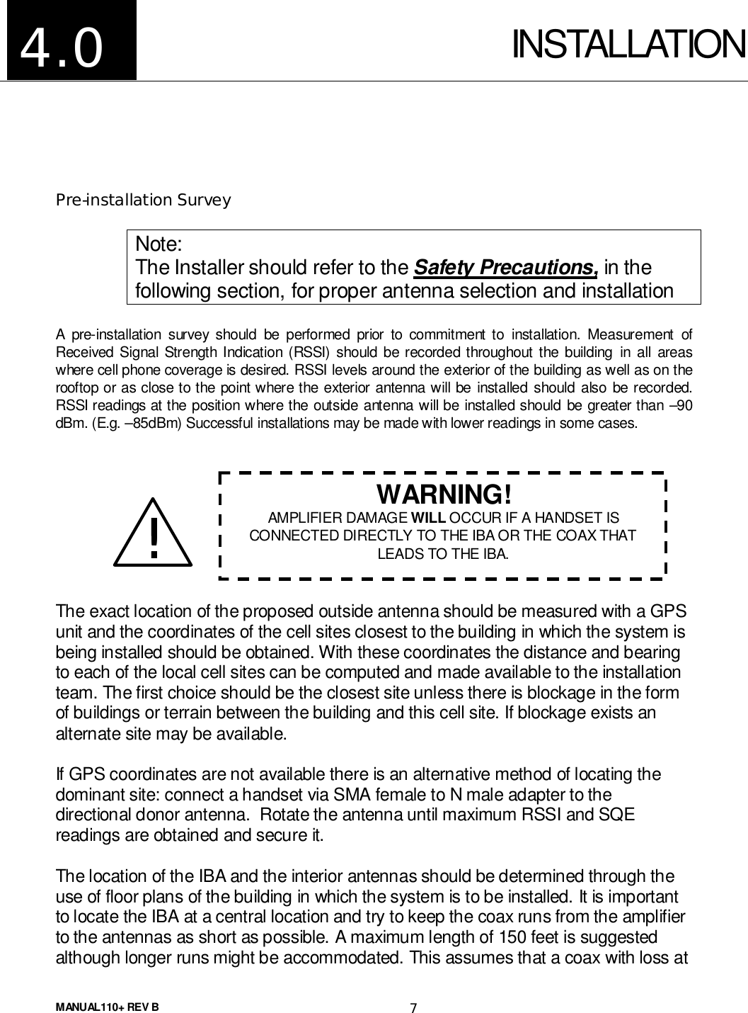 MANUAL110+ REV B 7INSTALLATIONPre-installation SurveyNote:The Installer should refer to the Safety Precautions, in thefollowing section, for proper antenna selection and installationA pre-installation survey should be performed prior to commitment to installation. Measurement ofReceived Signal Strength Indication (RSSI) should be recorded throughout the building in all areaswhere cell phone coverage is desired. RSSI levels around the exterior of the building as well as on therooftop or as close to the point where the exterior antenna will be installed should also be recorded.RSSI readings at the position where the outside antenna will be installed should be greater than –90dBm. (E.g. –85dBm) Successful installations may be made with lower readings in some cases.The exact location of the proposed outside antenna should be measured with a GPSunit and the coordinates of the cell sites closest to the building in which the system isbeing installed should be obtained. With these coordinates the distance and bearingto each of the local cell sites can be computed and made available to the installationteam. The first choice should be the closest site unless there is blockage in the formof buildings or terrain between the building and this cell site. If blockage exists analternate site may be available.If GPS coordinates are not available there is an alternative method of locating thedominant site: connect a handset via SMA female to N male adapter to thedirectional donor antenna.  Rotate the antenna until maximum RSSI and SQEreadings are obtained and secure it.The location of the IBA and the interior antennas should be determined through theuse of floor plans of the building in which the system is to be installed. It is importantto locate the IBA at a central location and try to keep the coax runs from the amplifierto the antennas as short as possible. A maximum length of 150 feet is suggestedalthough longer runs might be accommodated. This assumes that a coax with loss at4.0!!!!WARNING!AMPLIFIER DAMAGE WILL OCCUR IF A HANDSET ISCONNECTED DIRECTLY TO THE IBA OR THE COAX THATLEADS TO THE IBA.